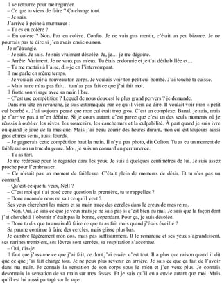 Il se retourne pour me regarder. 
– Ce que tu viens de faire ? Ça change tout. 
– Je sais. 
J’arrive à peine à murmurer : 
– Tu es en colère ? 
– En colère ? Non. Pas en colère. Confus. Je ne vais pas mentir, c’était un peu bizarre. Je ne 
pourrais pas te dire si j’en avais envie ou non. 
Je m’étrangle. 
– Je sais. Je sais. Je suis vraiment désolée. Je, je… je me dégoûte. 
– Arrête. Vraiment. Je ne vaux pas mieux. Tu étais endormie et je t’ai déshabillée et… 
– Tu me mettais à l’aise, dis-je en l’interrompant. 
Il me parle en même temps. 
– Je voulais voir à nouveau ton corps. Je voulais voir ton petit cul bombé. J’ai touché ta cuisse. 
– Mais tu ne m’as pas fait… tu n’as pas fait ce que j’ai fait moi. 
Il frotte son visage avec sa main libre. 
– C’est une compétition ? Lequel de nous deux est le plus grand pervers ? je demande. 
Dans ma tête en revanche, je suis estomaquée par ce qu’il vient de dire. Il voulait voir mon « petit 
cul bombé ». J’ai toujours pensé que mon cul était trop gros. C’est un complexe. Banal, je sais, mais 
je n’arrive pas à m’en défaire. Si je cours autant, c’est parce que c’est un des seuls moments où je 
réussis à oublier les rêves, les souvenirs, les cauchemars et la culpabilité. À part quand je suis ivre 
ou quand je joue de la musique. Mais j’ai beau courir des heures durant, mon cul est toujours aussi 
gros et mes seins, aussi lourds. 
– Je gagnerais cette compétition haut la main. Il n’y a pas photo, dit Colton. Tu as eu un moment de 
faiblesse ou un truc du genre. Moi, je suis un connard en permanence. 
– Tu as tort. 
Je me redresse pour le regarder dans les yeux. Je suis à quelques centimètres de lui. Je suis assez 
proche pour l’embrasser. 
– Ce n’était pas un moment de faiblesse. C’était plein de moments de désir. Et tu n’es pas un 
connard. 
– Qu’est-ce que tu veux, Nell ? 
– C’est moi qui t’ai posé cette question la première, tu te rappelles ? 
– Donc aucun de nous ne sait ce qu’il veut ? 
Ses yeux cherchent les miens et sa main trace des cercles dans le creux de mes reins. 
– Non. Oui. Je sais ce que je veux mais je ne sais pas si c’est bien ou mal. Je sais que la façon dont 
j’ai cherché à l’obtenir n’était pas la bonne, cependant. Pour ça, je suis désolée. 
– Donc tu dis que tu aurais dû faire ce que tu as fait mais quand j’étais éveillé ? 
Sa paume continue à faire des cercles, mais glisse plus bas. 
Je cambre légèrement mon dos, mais pas suffisamment. Il le remarque et ses yeux s’agrandissent, 
ses narines tremblent, ses lèvres sont serrées, sa respiration s’accentue. 
– Oui, dis-je. 
Il faut que j’assume ce que j’ai fait, ce dont j’ai envie, c’est tout. Il a plus que raison quand il dit 
que ce que j’ai fait change tout. Je ne peux plus revenir en arrière. Je sais ce que ça fait de l’avoir 
dans ma main. Je connais la sensation de son corps sous le mien et j’en veux plus. Je connais 
désormais la sensation de sa main sur mes fesses. Et je sais qu’il en a envie autant que moi. Mais 
qu’il est lui aussi partagé sur le sujet. 
 