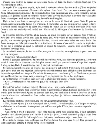 J’avais juste vu trop de scènes de sexe entre Sookie et Eric. De toute évidence. Sauf que Kyle 
ressemblait plus à Bill. 
Je repris d’un coup mes esprits, Kyle était à quelques mètres derrière moi et j’étais en pleine 
course, mes bras marquaient efficacement le rythme. J’accélérai d’un cran, courus encore plus vite. 
Je me débarrassai des images et de ce ridicule désir pour mon meilleur ami. Je me concentrai sur ma 
course. Mes jambes étaient en compote, respirer était devenu douloureux et irritant, ma vision était 
floue, le désespoir avait remplacé le sang, la confusion l’oxygène. 
Kyle arriva à ma hauteur, son rythme se cala sur le mien, il faisait de gros efforts. Et puis sa 
condition physique prit le dessus et il s’envola. Il courut plus vite que je ne pourrais jamais le faire. 
Il courait comme un garçon de seize ans, comme le joueur star de football américain qu’il était. 
Comme celui qui avait déjà été repéré par l’Université du Michigan, d’Alabama et de Caroline du 
Nord. 
Je trébuchai, ralentis, m’arrêtai et me penchai en avant les mains sur les genoux, hors d’haleine. 
Kyle était trois mètres devant moi, dans le même état. Nous étions en haut d’une colline, la forêt à 
gauche, nos maisons quelques kilomètres derrière, la crête avec notre arbre sur notre droite. Les 
fleurs sauvages se balançaient sous la brise fraîche et bienvenue d’une soirée chaude de septembre. 
Je me mis à marcher en rond et, oubliant un instant la situation, j’enlevai mon débardeur pour 
m’essuyer le visage avec. 
Je m’arrêtai à nouveau, la tête en arrière, essayant de reprendre ma respiration, et posai mon tee-shirt 
sur mes yeux. 
– Tu devrais t’étirer, murmura Kyle. 
Il était à quelques centimètres. Je sursautai au son de sa voix, à sa soudaine proximité. Mon coeur 
se mit à battre vite de nouveau, cette fois plus par nervosité que par épuisement. Ce qui était stupide. 
Il s’agissait de Kyle. Il savait tout de moi. Il m’avait vue toute nue. 
C’était exactement ce à quoi je n’aurais pas dû penser à cet instant. J’enlevai le tee-shirt de mes 
yeux et vis mon ami me regarder ; son expression était intense mais difficile à lire. Il prenait des 
inspirations profondes et longues. J’aurais facilement pu me convaincre qu’il ne faisait que reprendre 
son souffle après avoir couru mais je savais qu’il ne s’agissait pas de ça. Pas seulement. 
Je me léchai les lèvres et ses yeux suivirent le chemin de ma langue. L’heure était grave. 
– Kyle… commençai-je, réalisant vite que je ne savais pas quoi dire. 
– Nell. 
Il avait l’air calme, confiant. Naturel. Mais ses yeux… ses yeux le trahissaient. 
Il se tourna, se pencha pour toucher ses pieds et commença à s’étirer. L’instant était passé et je me 
tournai pour m’étirer aussi. Quand on eut tous deux fini, on s’assit dans l’herbe et je savais qu’on ne 
pouvait plus éviter la discussion. Pour cacher mon angoisse, je défis ma queue-de-cheval et agitai 
mes cheveux. 
Kyle prit une profonde inspiration, me fixa nerveusement et ferma les yeux. 
– Nell, écoute. Quand j’ai dit « pourquoi pas », c’était… c’était stupide. Ce n’est pas ce que je 
voulais dire. Je suis désolé. Je comprends que tu l’aies mal pris. J’étais juste en colère et perdu. 
– Perdu ? 
– Oui, perdu ! cria-t-il presque. Toute cette histoire entre nous aujourd’hui, c’était déroutant. 
Quand tu m’as dit que Jason t’avait invitée à sortir, j’ai juste… c’était comme si quelque chose dans 
ma tête avait… explosé. Je t’ai imaginée avec lui, voire l’embrasser, et je… non. Juste non. 
Il se frotta le visage, puis s’allongea sur l’herbe, levant les yeux vers le ciel bleu parsemé de 
lambeaux blancs et taché d’orange par le soleil couchant. 
 