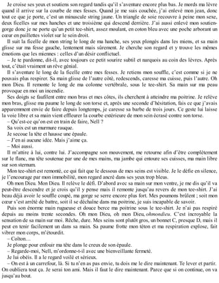 Je croise ses yeux et soutiens son regard tandis qu’il s’aventure encore plus bas. Je mords ma lèvre 
quand il arrive sur la courbe de mes fesses. Quand je me suis couchée, j’ai enlevé mon jean, donc 
tout ce que je porte, c’est un minuscule string jaune. Un triangle de soie recouvre à peine mon sexe, 
deux ficelles sur mes hanches et une troisième qui descend derrière. J’ai aussi enlevé mon soutien-gorge 
donc je ne porte qu’un petit tee-shirt, assez moulant, en coton bleu avec une poche arborant un 
coeur en paillettes violet sur le sein droit. 
Il suit la ficelle de mon string le long de ma hanche, ses yeux plongés dans les miens, et sa main 
glisse sur ma fesse gauche, lentement mais sûrement. Je cherche son regard et y trouve les mêmes 
émotions que les miennes : celles d’un désir conflictuel. 
– Je te pardonne, dit-il, avec toujours ce petit sourire subtil et narquois au coin des lèvres. Après 
tout, c’était vraiment un rêve génial. 
Il s’aventure le long de la ficelle entre mes fesses. Je retiens mon souffle, c’est comme si je ne 
pouvais plus respirer. Sa main glisse de l’autre côté, redescends, caresse ma cuisse, puis l’autre. Oh 
mon Dieu. Il remonte le long de ma colonne vertébrale, sous le tee-shirt. Sa main sur ma peau 
provoque en moi un incendie. 
Ses doigts se faufilent entre mon bras et mes côtes, ils cherchent à atteindre ma poitrine. Je relève 
mon bras, glisse ma paume le long de son torse et, après une seconde d’hésitation, fais ce que j’avais 
apparemment envie de faire depuis longtemps, je caresse sa barbe de trois jours. Ce geste lui laisse 
la voie libre et sa main vient effleurer la courbe extérieure de mon sein écrasé contre son torse. 
– Qu’est-ce qu’on est en train de faire, Nell ? 
Sa voix est un murmure rauque. 
Je secoue la tête et hausse une épaule. 
– J’en ai aucune idée. Mais j’aime ça. 
– Moi aussi. 
Il m’attire à lui, contre lui. J’accompagne son mouvement, me retourne afin d’être complètement 
sur le flanc, ma tête soutenue par une de mes mains, ma jambe qui entoure ses cuisses, ma main libre 
sur son sternum. 
Mon tee-shirt est remonté, ce qui fait que le dessous de mes seins est visible. Je le défie en silence, 
je l’encourage par mon immobilité, mon regard ancré dans ses yeux trop bleus. 
Oh mon Dieu. Mon Dieu. Il relève le défi. D’abord avec sa main sur mon ventre, je me dis qu’il va 
peut-être descendre et je crois qu’il y pense mais il remonte jusqu’au revers de mon tee-shirt. J’ai 
beau déjà avoir le souffle coupé, ma gorge se serre encore plus fort. Mes poumons brûlent ; soit mon 
coeur s’est arrêté de battre, soit il se déchaîne dans ma poitrine, je suis incapable de savoir. 
Puis son énorme main rugueuse et douce berce ma poitrine sous le tee-shirt. Je n’ai pas respiré 
depuis au moins trente secondes. Oh mon Dieu, oh mon Dieu, ohmondieu. C’est incroyable la 
sensation de sa main sur moi. Rêche, dure. Mes seins sont plutôt gros, un bonnet C, presque D, mais il 
peut en tenir facilement un dans sa main. Sa paume frotte mon téton et ma respiration explose, fait 
vibrer mon corps, m’étourdit. 
– Colton… 
Je plonge pour enfouir ma tête dans le creux de son épaule. 
– Regarde-moi, Nell, m’ordonne-t-il avec une bienveillante fermeté. 
Je lui obéis. Il a le regard voilé et sérieux. 
– On est à un carrefour, là. Si tu n’en as pas envie, tu dois me le dire maintenant. Te lever et partir. 
On oubliera tout ça. Je serai ton ami. Mais il faut le dire maintenant. Parce que si on continue, on va 
jusqu’au bout. 
 