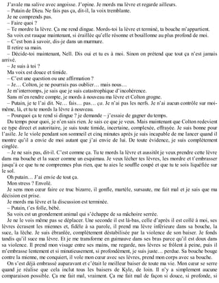 J’avale ma salive avec angoisse. J’opine. Je mords ma lèvre et regarde ailleurs. 
– Putain de Dieu. Ne fais pas ça, dit-il, la voix tremblante. 
Je ne comprends pas. 
– Faire quoi ? 
– Te mordre la lèvre. Ça me rend dingue. Mords-toi la lèvre et terminé, ta bouche m’appartient. 
Sa voix est rauque maintenant, si éraillée qu’elle résonne et bouillonne au plus profond de moi. 
– C’est bon à savoir, dis-je dans un murmure. 
Il retire sa main. 
– Décide-toi maintenant, Nell. Dis oui et tu es à moi. Sinon on prétend que tout ça n’est jamais 
arrivé. 
– Je suis à toi ? 
Ma voix est douce et timide. 
– C’est une question ou une affirmation ? 
– Je… Colton, je ne pourrais pas oublier… mais nous… 
Je m’interromps, je sais que je suis catastrophique d’incohérence. 
Sans m’en rendre compte, je mords à nouveau ma lèvre et Colton grogne. 
– Putain, je te l’ai dit. Ne… fais… pas… ça. Je n’ai pas les nerfs. Je n’ai aucun contrôle sur moi-même, 
là, et tu te mords la lèvre à nouveau. 
– Pourquoi ça te rend si dingue ? je demande – j’essaie de gagner du temps. 
Du temps pour quoi, je n’en sais rien. Je sais ce que je veux. Mais maintenant que Colton redevient 
ce type direct et autoritaire, je suis toute timide, incertaine, complexée, effrayée. Je suis bonne pour 
l’asile. Je le viole pendant son sommeil et cinq minutes après je suis incapable de me lancer quand il 
montre qu’il a envie de moi autant que j’ai envie de lui. De toute évidence, je suis complètement 
cinglée. 
– Je ne sais pas, dit-il. C’est comme ça. Tu te mords la lèvre et aussitôt je veux prendre cette lèvre 
dans ma bouche et la sucer comme un esquimau. Je veux lécher tes lèvres, les mordre et t’embrasser 
jusqu’à ce que tu ne comprennes plus rien, que tu aies le souffle coupé et que tu te sois liquéfiée sur 
le sol. 
Oh putain… J’ai envie de tout ça. 
Mon stress ? Envolé. 
Je sens mon coeur faire ce truc bizarre, il gonfle, martèle, sursaute, me fait mal et je sais que ma 
décision est prise. 
Je mords ma lèvre et la discussion est terminée. 
– Putain, t’es folle, bébé. 
Sa voix est un grondement animal qui s’échappe de sa mâchoire serrée. 
Je ne le vois même pas se déplacer. Une seconde il est là-bas, celle d’après il est collé à moi, ses 
lèvres écrasent les miennes et, fidèle à sa parole, il prend ma lèvre inférieure dans sa bouche, la 
suce, la lèche. Je suis ébranlée, complètement déstabilisée par la violence de son baiser. Je fonds 
tandis qu’il suce ma lèvre. Et je me transforme en guimauve dans ses bras parce qu’il est doux dans 
sa violence. Il prend mon visage entre ses mains, me regarde, nos lèvres se frôlent à peine, puis il 
m’embrasse lentement et si minutieusement, si profondément, je suis juste… perdue. Sa bouche bouge 
contre la mienne, me conquiert, il vole mon coeur avec ses lèvres, prend mon corps avec sa bouche. 
On s’est déjà embrassé auparavant et c’était le meilleur baiser de toute ma vie. Mon coeur se serre 
quand je réalise que cela inclut tous les baisers de Kyle, de loin. Il n’y a simplement aucune 
comparaison possible. Ça me fait mal, vraiment. Ça me fait mal de façon si douce, si profonde, si 
 