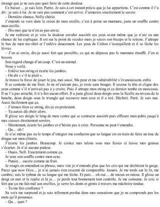 étrange que je ne sais pas quoi faire de cette douleur. 
Ce baiser… je suis loin. Partie. Je sais à cet instant précis que je lui appartiens. C’est comme il l’a 
dit : je suis à lui. Je ne sais pas comment c’est arrivé. J’aimerais sincèrement le savoir. 
– Dernière chance, Nelly chérie. 
J’entends sa voix dans le creux de mon oreille, c’est à peine un murmure, juste un souffle contre 
mon oreille. 
– Dis-moi que tu n’en as pas envie. 
Je me redresse et je vois la douleur envahir aussitôt ses yeux avant même que je n’aie eu une 
chance de lui expliquer. Il est sur le point de reculer mais je saisis son biceps et le retiens. J’attrape 
le bas de mon tee-shirt et l’enlève doucement. Les yeux de Colton s’écarquillent et il se lèche les 
lèvres. 
– J’en ai envie, dis-je aussi fort que possible, ce qui ne dépasse pas le murmure étouffé. J’en ai 
besoin. 
Son regard change d’un coup. C’est un animal. 
Nous y voilà. 
– Enlève ton string et écarte les jambes. 
– On dit « s’il te plaît ». 
Je trouve la force de jouer le jeu, moi aussi. Ma peur et ma vulnérabilité s’évanouissent, enfin. 
Il se contente de me fixer. Je ne m’exécute pas, je reste sans bouger. Il secoue la tête et cligne des 
yeux comme s’il n’arrivait pas à y croire. Puis il attrape mon string et ce dernier tombe en morceaux. 
Il ne l’a pas arraché, il n’a fait aucun effort. Il a juste glissé deux doigts sous la ficelle au niveau de la 
hanche, deux doigts sous le triangle qui recouvre mon sexe et il a tiré. Déchiré. Parti. Je suis nue. 
Aussi facilement que ça. 
– J’aimais bien ce string, dis-je en protestant. 
– Tu aurais dû obéir alors. 
Il glisse ses doigts le long de mon ventre qui se contracte aussitôt puis effleure mon pubis jusqu’à 
mes cuisses étroitement serrées. 
– Maintenant, écarte les jambes et n’hésite pas à crier. Personne ne peut t’entendre. 
– Qu… oh ! 
Je n’ai même pas eu le temps d’intégrer ma confusion que sa langue est en train de faire un truc de 
dingue sur mon clitoris. 
J’écarte les jambes. Beaucoup. Je coince mes talons sous mes fesses et laisse mes genoux 
s’écarter. Je n’ai aucune pudeur. 
– Ouais, Nell. Exactement comme ça. 
Je sens son souffle contre mon sexe. 
– Putain… sucrée comme un fruit. 
Je rougis en entendant sa phrase, mais vite je n’entends plus que les cris qui me déchirent la gorge. 
Parce que mon Dieu… je n’ai jamais rien ressenti de comparable. Jamais. Je me tords sur le lit, me 
cambre, suis le rythme de sa langue qui me lèche. Et puis… oh oui… de mieux en mieux. Il glisse un 
doigt en moi et le replie et là je… je perds tout bonnement tout contrôle. Je me consume. Je crie si 
fort que ça me fait mal aux oreilles, je serre les dents et gémis à travers ma mâchoire tendue. 
– Tu me fais confiance ? 
Sa voix me surprend et je suis tellement perdue dans mes sensations que je ne comprends pas les 
mots qu’il prononce. 
– Qu… quoi ? 
 
