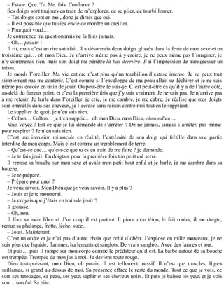 – Est-ce. Que. Tu. Me. fais. Confiance ? 
Ses doigts sont toujours en train de m’explorer, de se plier, de tourbillonner. 
– Tes doigts sont en moi, donc je dirais que oui. 
– Il est possible que tu aies envie de mordre un oreiller. 
– Pourquoi voud… 
Je commence ma question mais ne la finis jamais. 
– Oh… putain ! 
Il rit, mais c’est un rire satisfait. Il a désormais deux doigts glissés dans la fente de mon sexe et un 
troisième qui… oh mon Dieu. Je n’arrive même pas à y croire, je ne peux même pas l’imaginer, je 
n’y comprends rien, mais son doigt me pénètre là-bas derrière. J’ai l’impression de transgresser un 
tabou. 
Je mords l’oreiller. Ma vie entière n’est plus qu’un tourbillon d’extase intense. Je ne peux tout 
simplement pas me contenir. C’est comme si l’enveloppe de ma peau allait se déchirer et je ne suis 
même pas encore en train de jouir. Ou peut-être le suis-je. C’est peut-être ça qu’il y a de l’autre côté, 
au-delà du fameux point, et c’est la première fois que j’y suis vraiment. Je ne sais pas. Je n’arrive pas 
à me retenir. Je hurle dans l’oreiller, je crie, je me cambre, je me cabre. Je réalise que mes doigts 
sont emmêlés dans ses cheveux, je l’écrase sans raison contre moi tout en le suppliant. 
Le supplier de quoi, je n’en sais rien. 
– Colton… Colton… je t’en supplie… oh mon Dieu, mon Dieu, ohmondieu… 
Vous voyez ? Est-ce que je lui demande de s’arrêter ? De ne jamais, jamais s’arrêter, pas même 
pour respirer ? Je n’en sais rien. 
C’est une intrusion minuscule en réalité, l’extrémité de son doigt qui frétille dans une partie 
interdite de mon corps. Mais c’est comme un tremblement de terre. 
– Qu’est-ce que… qu’est-ce que tu es en train de me faire ? je demande. 
– Je te fais jouir. En doigtant pour la première fois ton petit cul serré. 
Il repose sa bouche sur mon sexe et avale mon petit bout enflé et je hurle, je me cambre dans sa 
bouche. 
– Je te prépare. 
– Prépare pour quoi ? 
Je veux savoir. Mon Dieu que je veux savoir. Il y a plus ? 
– Jouis et je te montrerai. 
– Je croyais que j’étais en train de jouir ? 
Il glousse. 
– Oh, non. 
Il lève sa main libre et d’un coup il est partout. Il pince mon téton, le fait rouler, il me doigte, 
remue sa phalange, frotte, lèche, suce… 
– Jouis. Maintenant. 
C’est un ordre et je n’ai pas d’autre choix que celui d’obéir. J’explose en mille morceaux, je ne 
suis plus que liquide, flammes, hurlements et sanglots. De vrais sanglots. Avec des larmes et tout. 
Et puis… puis il rampe sur mon corps comme le prédateur qu’il est. La barbe autour de sa bouche 
est trempée. Trempée de mon jus à moi. Je deviens toute rouge. 
Dieu tout-puissant, mon Dieu, oh putain. Il est tellement massif. Il n’est que muscles, lignes 
saillantes, si grand au-dessus de moi. Sa présence efface le reste du monde. Tout ce que je vois, ce 
sont ses tatouages, sa peau, ses yeux saphir et ses cheveux noirs. Et puis je baisse les yeux et je vois 
son… son lui. Sa bite. 
 