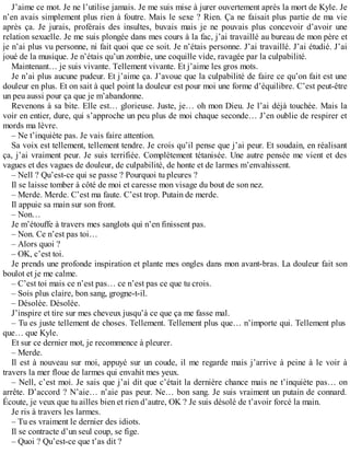 J’aime ce mot. Je ne l’utilise jamais. Je me suis mise à jurer ouvertement après la mort de Kyle. Je 
n’en avais simplement plus rien à foutre. Mais le sexe ? Rien. Ça ne faisait plus partie de ma vie 
après ça. Je jurais, proférais des insultes, buvais mais je ne pouvais plus concevoir d’avoir une 
relation sexuelle. Je me suis plongée dans mes cours à la fac, j’ai travaillé au bureau de mon père et 
je n’ai plus vu personne, ni fait quoi que ce soit. Je n’étais personne. J’ai travaillé. J’ai étudié. J’ai 
joué de la musique. Je n’étais qu’un zombie, une coquille vide, ravagée par la culpabilité. 
Maintenant… je suis vivante. Tellement vivante. Et j’aime les gros mots. 
Je n’ai plus aucune pudeur. Et j’aime ça. J’avoue que la culpabilité de faire ce qu’on fait est une 
douleur en plus. Et on sait à quel point la douleur est pour moi une forme d’équilibre. C’est peut-être 
un peu aussi pour ça que je m’abandonne. 
Revenons à sa bite. Elle est… glorieuse. Juste, je… oh mon Dieu. Je l’ai déjà touchée. Mais la 
voir en entier, dure, qui s’approche un peu plus de moi chaque seconde… J’en oublie de respirer et 
mords ma lèvre. 
– Ne t’inquiète pas. Je vais faire attention. 
Sa voix est tellement, tellement tendre. Je crois qu’il pense que j’ai peur. Et soudain, en réalisant 
ça, j’ai vraiment peur. Je suis terrifiée. Complètement tétanisée. Une autre pensée me vient et des 
vagues et des vagues de douleur, de culpabilité, de honte et de larmes m’envahissent. 
– Nell ? Qu’est-ce qui se passe ? Pourquoi tu pleures ? 
Il se laisse tomber à côté de moi et caresse mon visage du bout de son nez. 
– Merde. Merde. C’est ma faute. C’est trop. Putain de merde. 
Il appuie sa main sur son front. 
– Non… 
Je m’étouffe à travers mes sanglots qui n’en finissent pas. 
– Non. Ce n’est pas toi… 
– Alors quoi ? 
– OK, c’est toi. 
Je prends une profonde inspiration et plante mes ongles dans mon avant-bras. La douleur fait son 
boulot et je me calme. 
– C’est toi mais ce n’est pas… ce n’est pas ce que tu crois. 
– Sois plus claire, bon sang, grogne-t-il. 
– Désolée. Désolée. 
J’inspire et tire sur mes cheveux jusqu’à ce que ça me fasse mal. 
– Tu es juste tellement de choses. Tellement. Tellement plus que… n’importe qui. Tellement plus 
que… que Kyle. 
Et sur ce dernier mot, je recommence à pleurer. 
– Merde. 
Il est à nouveau sur moi, appuyé sur un coude, il me regarde mais j’arrive à peine à le voir à 
travers la mer floue de larmes qui envahit mes yeux. 
– Nell, c’est moi. Je sais que j’ai dit que c’était la dernière chance mais ne t’inquiète pas… on 
arrête. D’accord ? N’aie… n’aie pas peur. Ne… bon sang. Je suis vraiment un putain de connard. 
Écoute, je veux que tu ailles bien et rien d’autre, OK ? Je suis désolé de t’avoir forcé la main. 
Je ris à travers les larmes. 
– Tu es vraiment le dernier des idiots. 
Il se contracte d’un seul coup, se fige. 
– Quoi ? Qu’est-ce que t’as dit ? 
 