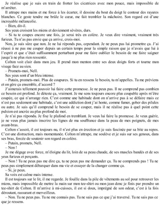 Je réalise que je suis en train de frotter les cicatrices avec mon pouce, mais impossible de 
m’arrêter. 
Il attrape mes mains et me force à les écarter, il dessine du bout du doigt le contour des rayures 
blanches. Ce geste tendre me brûle le coeur, me fait trembler la mâchoire. Son regard est d’une 
incroyable mélancolie. 
– Bien, dit-il. 
Ses yeux croisent les miens et deviennent sévères, durs. 
– Si tu te coupes encore une fois, je serai très en colère. Je veux dire vraiment, vraiment très 
furieux. Tu n’as pas envie que ça arrive, crois-moi. 
Non, je suis sûre que non. Je ne lui réponds pas, cependant. Je ne peux pas lui promettre ça. J’ai 
réussi à ne pas me couper depuis un certain temps pour la simple raison que je n’avais que lui à 
l’esprit et que c’était suffisamment perturbant pour me faire oublier le besoin de me faire saigner 
jusqu’à ne plus rien ressentir. 
Colton voit clair dans mon jeu. Il prend mon menton entre ses deux doigts forts et tourne mon 
visage face au sien. 
– Promets-moi, Nell. 
Ses yeux sont d’un bleu intense. 
– Putain, promets-moi. Plus de coupures. Si tu en ressens le besoin, tu m’appelles. Tu me préviens 
et on gère ça ensemble, d’accord ? 
J’aimerais tellement pouvoir lui faire cette promesse. Je ne peux pas. Il ne comprend pas combien 
ce besoin est profond. Je déteste ça, vraiment. Je me sens toujours encore plus coupable après m’être 
coupée, ce qui n’arrange rien. C’est comme une habitude dont on n’arrive pas à se défaire mais ce 
n’est pas seulement une habitude, c’est une addiction dont j’ai honte, comme fumer, gober des pilules 
ou autre. Je sais qu’il comprend le besoin de se couper, mais il ne réalise pas à quel point cette 
pulsion est ancrée au plus profond de moi. 
Je n’ai pas répondu. Je fixe le plafond en tremblant. Je veux lui faire la promesse. Je veux guérir, 
je ne veux plus jamais inscrire les lignes de ma souffrance dans la peau de mes poignets, de mes 
avant-bras. 
Colton s’assoit, il est toujours nu, il n’est plus en érection et je suis fascinée par sa bite au repos. 
C’est une distraction, mais momentanée. Colton m’attrape, me soulève et je suis sur ses genoux, dans 
ses bras, forcée de soutenir son regard en colère. 
– Putain, promets, Nell. 
– Non ! 
Je me dégage avec force, m’éloigne du lit, loin de sa peau chaude, de ses muscles bandés et de ses 
yeux furieux et perçants. 
– Non ! Tu ne peux pas me dire ça, tu ne peux pas me demander ça. Tu ne comprends pas ! Tu ne 
peux pas simplement débarquer dans ma vie et essayer de la changer comme ça. 
– Si, je peux. 
Sa voix est calme mais intense. 
Il est toujours sur le lit, il me regarde. Je fouille dans la pile de vêtements au sol pour retrouver les 
miens, mais impossible de mettre la main sur mon tee-shirt ou mon jean donc je finis par prendre un 
tee-shirt de Colton. Il m’arrive à mi-cuisses, il est si doux, imprégné de son odeur, c’est à la fois 
déroutant, rassurant et merveilleux. 
– Non. Tu ne peux pas. Tu ne me connais pas. Tu ne sais pas ce que j’ai traversé. Tu ne sais pas ce 
que je ressens. 
 
