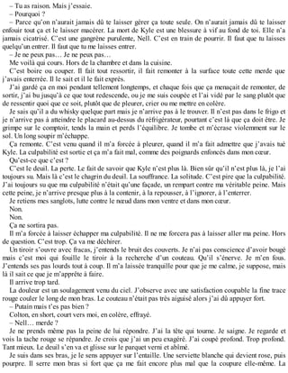 – Tu as raison. Mais j’essaie. 
– Pourquoi ? 
– Parce qu’on n’aurait jamais dû te laisser gérer ça toute seule. On n’aurait jamais dû te laisser 
enfouir tout ça et le laisser macérer. La mort de Kyle est une blessure à vif au fond de toi. Elle n’a 
jamais cicatrisé. C’est une gangrène purulente, Nell. C’est en train de pourrir. Il faut que tu laisses 
quelqu’un entrer. Il faut que tu me laisses entrer. 
– Je ne peux pas… Je ne peux pas… 
Me voilà qui cours. Hors de la chambre et dans la cuisine. 
C’est boire ou couper. Il fait tout ressortir, il fait remonter à la surface toute cette merde que 
j’avais enterrée. Il le sait et il le fait exprès. 
J’ai gardé ça en moi pendant tellement longtemps, et chaque fois que ça menaçait de remonter, de 
sortir, j’ai bu jusqu’à ce que tout redescende, ou je me suis coupée et l’ai vidé par le sang plutôt que 
de ressentir quoi que ce soit, plutôt que de pleurer, crier ou me mettre en colère. 
Je sais qu’il a du whisky quelque part mais je n’arrive pas à le trouver. Il n’est pas dans le frigo et 
je n’arrive pas à atteindre le placard au-dessus du réfrigérateur, pourtant c’est là que ça doit être. Je 
grimpe sur le comptoir, tends la main et perds l’équilibre. Je tombe et m’écrase violemment sur le 
sol. Un long soupir m’échappe. 
Ça remonte. C’est venu quand il m’a forcée à pleurer, quand il m’a fait admettre que j’avais tué 
Kyle. La culpabilité est sortie et ça m’a fait mal, comme des poignards enfoncés dans mon coeur. 
Qu’est-ce que c’est ? 
C’est le deuil. La perte. Le fait de savoir que Kyle n’est plus là. Bien sûr qu’il n’est plus là, je l’ai 
toujours su. Mais là c’est le chagrin du deuil. La souffrance. La solitude. C’est pire que la culpabilité. 
J’ai toujours su que ma culpabilité n’était qu’une façade, un rempart contre ma véritable peine. Mais 
cette peine, je n’arrive presque plus à la contenir, à la repousser, à l’ignorer, à l’enterrer. 
Je retiens mes sanglots, lutte contre le noeud dans mon ventre et dans mon coeur. 
Non. 
Non. 
Ça ne sortira pas. 
Il m’a forcée à laisser échapper ma culpabilité. Il ne me forcera pas à laisser aller ma peine. Hors 
de question. C’est trop. Ça va me déchirer. 
Un tiroir s’ouvre avec fracas, j’entends le bruit des couverts. Je n’ai pas conscience d’avoir bougé 
mais c’est moi qui fouille le tiroir à la recherche d’un couteau. Qu’il s’énerve. Je m’en fous. 
J’entends ses pas lourds tout à coup. Il m’a laissée tranquille pour que je me calme, je suppose, mais 
là il sait ce que je m’apprête à faire. 
Il arrive trop tard. 
La douleur est un soulagement venu du ciel. J’observe avec une satisfaction coupable la fine trace 
rouge couler le long de mon bras. Le couteau n’était pas très aiguisé alors j’ai dû appuyer fort. 
– Putain mais t’es pas bien ? 
Colton, en short, court vers moi, en colère, effrayé. 
– Nell… merde ? 
Je ne prends même pas la peine de lui répondre. J’ai la tête qui tourne. Je saigne. Je regarde et 
vois la tache rouge se répandre. Je crois que j’ai un peu exagéré. J’ai coupé profond. Trop profond. 
Tant mieux. Le deuil s’en va et glisse sur le parquet verni et abîmé. 
Je suis dans ses bras, je le sens appuyer sur l’entaille. Une serviette blanche qui devient rose, puis 
pourpre. Il serre mon bras si fort que ça me fait encore plus mal que la coupure elle-même. La 
 