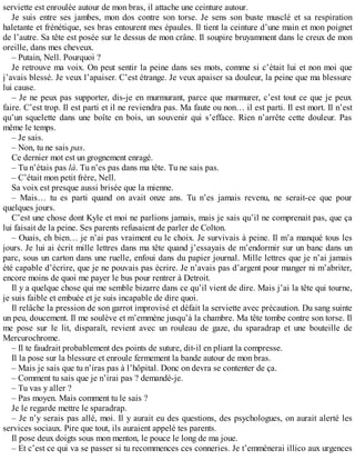 serviette est enroulée autour de mon bras, il attache une ceinture autour. 
Je suis entre ses jambes, mon dos contre son torse. Je sens son buste musclé et sa respiration 
haletante et frénétique, ses bras entourent mes épaules. Il tient la ceinture d’une main et mon poignet 
de l’autre. Sa tête est posée sur le dessus de mon crâne. Il soupire bruyamment dans le creux de mon 
oreille, dans mes cheveux. 
– Putain, Nell. Pourquoi ? 
Je retrouve ma voix. On peut sentir la peine dans ses mots, comme si c’était lui et non moi que 
j’avais blessé. Je veux l’apaiser. C’est étrange. Je veux apaiser sa douleur, la peine que ma blessure 
lui cause. 
– Je ne peux pas supporter, dis-je en murmurant, parce que murmurer, c’est tout ce que je peux 
faire. C’est trop. Il est parti et il ne reviendra pas. Ma faute ou non… il est parti. Il est mort. Il n’est 
qu’un squelette dans une boîte en bois, un souvenir qui s’efface. Rien n’arrête cette douleur. Pas 
même le temps. 
– Je sais. 
– Non, tu ne sais pas. 
Ce dernier mot est un grognement enragé. 
– Tu n’étais pas là. Tu n’es pas dans ma tête. Tu ne sais pas. 
– C’était mon petit frère, Nell. 
Sa voix est presque aussi brisée que la mienne. 
– Mais… tu es parti quand on avait onze ans. Tu n’es jamais revenu, ne serait-ce que pour 
quelques jours. 
C’est une chose dont Kyle et moi ne parlions jamais, mais je sais qu’il ne comprenait pas, que ça 
lui faisait de la peine. Ses parents refusaient de parler de Colton. 
– Ouais, eh bien… je n’ai pas vraiment eu le choix. Je survivais à peine. Il m’a manqué tous les 
jours. Je lui ai écrit mille lettres dans ma tête quand j’essayais de m’endormir sur un banc dans un 
parc, sous un carton dans une ruelle, enfoui dans du papier journal. Mille lettres que je n’ai jamais 
été capable d’écrire, que je ne pouvais pas écrire. Je n’avais pas d’argent pour manger ni m’abriter, 
encore moins de quoi me payer le bus pour rentrer à Detroit. 
Il y a quelque chose qui me semble bizarre dans ce qu’il vient de dire. Mais j’ai la tête qui tourne, 
je suis faible et embuée et je suis incapable de dire quoi. 
Il relâche la pression de son garrot improvisé et défait la serviette avec précaution. Du sang suinte 
un peu, doucement. Il me soulève et m’emmène jusqu’à la chambre. Ma tête tombe contre son torse. Il 
me pose sur le lit, disparaît, revient avec un rouleau de gaze, du sparadrap et une bouteille de 
Mercurochrome. 
– Il te faudrait probablement des points de suture, dit-il en pliant la compresse. 
Il la pose sur la blessure et enroule fermement la bande autour de mon bras. 
– Mais je sais que tu n’iras pas à l’hôpital. Donc on devra se contenter de ça. 
– Comment tu sais que je n’irai pas ? demandé-je. 
– Tu vas y aller ? 
– Pas moyen. Mais comment tu le sais ? 
Je le regarde mettre le sparadrap. 
– Je n’y serais pas allé, moi. Il y aurait eu des questions, des psychologues, on aurait alerté les 
services sociaux. Pire que tout, ils auraient appelé tes parents. 
Il pose deux doigts sous mon menton, le pouce le long de ma joue. 
– Et c’est ce qui va se passer si tu recommences ces conneries. Je t’emmènerai illico aux urgences 
 