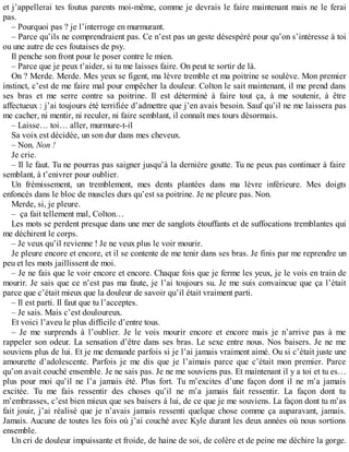 et j’appellerai tes foutus parents moi-même, comme je devrais le faire maintenant mais ne le ferai 
pas. 
– Pourquoi pas ? je l’interroge en murmurant. 
– Parce qu’ils ne comprendraient pas. Ce n’est pas un geste désespéré pour qu’on s’intéresse à toi 
ou une autre de ces foutaises de psy. 
Il penche son front pour le poser contre le mien. 
– Parce que je peux t’aider, si tu me laisses faire. On peut te sortir de là. 
On ? Merde. Merde. Mes yeux se figent, ma lèvre tremble et ma poitrine se soulève. Mon premier 
instinct, c’est de me faire mal pour empêcher la douleur. Colton le sait maintenant, il me prend dans 
ses bras et me serre contre sa poitrine. Il est déterminé à faire tout ça, à me soutenir, à être 
affectueux : j’ai toujours été terrifiée d’admettre que j’en avais besoin. Sauf qu’il ne me laissera pas 
me cacher, ni mentir, ni reculer, ni faire semblant, il connaît mes tours désormais. 
– Laisse… toi… aller, murmure-t-il 
Sa voix est décidée, un son dur dans mes cheveux. 
– Non. Non ! 
Je crie. 
– Il le faut. Tu ne pourras pas saigner jusqu’à la dernière goutte. Tu ne peux pas continuer à faire 
semblant, à t’enivrer pour oublier. 
Un frémissement, un tremblement, mes dents plantées dans ma lèvre inférieure. Mes doigts 
enfoncés dans le bloc de muscles durs qu’est sa poitrine. Je ne pleure pas. Non. 
Merde, si, je pleure. 
– ça fait tellement mal, Colton… 
Les mots se perdent presque dans une mer de sanglots étouffants et de suffocations tremblantes qui 
me déchirent le corps. 
– Je veux qu’il revienne ! Je ne veux plus le voir mourir. 
Je pleure encore et encore, et il se contente de me tenir dans ses bras. Je finis par me reprendre un 
peu et les mots jaillissent de moi. 
– Je ne fais que le voir encore et encore. Chaque fois que je ferme les yeux, je le vois en train de 
mourir. Je sais que ce n’est pas ma faute, je l’ai toujours su. Je me suis convaincue que ça l’était 
parce que c’était mieux que la douleur de savoir qu’il était vraiment parti. 
– Il est parti. Il faut que tu l’acceptes. 
– Je sais. Mais c’est douloureux. 
Et voici l’aveu le plus difficile d’entre tous. 
– Je me surprends à l’oublier. Je le vois mourir encore et encore mais je n’arrive pas à me 
rappeler son odeur. La sensation d’être dans ses bras. Le sexe entre nous. Nos baisers. Je ne me 
souviens plus de lui. Et je me demande parfois si je l’ai jamais vraiment aimé. Ou si c’était juste une 
amourette d’adolescente. Parfois je me dis que je l’aimais parce que c’était mon premier. Parce 
qu’on avait couché ensemble. Je ne sais pas. Je ne me souviens pas. Et maintenant il y a toi et tu es… 
plus pour moi qu’il ne l’a jamais été. Plus fort. Tu m’excites d’une façon dont il ne m’a jamais 
excitée. Tu me fais ressentir des choses qu’il ne m’a jamais fait ressentir. La façon dont tu 
m’embrasses, c’est bien mieux que ses baisers à lui, de ce que je me souviens. La façon dont tu m’as 
fait jouir, j’ai réalisé que je n’avais jamais ressenti quelque chose comme ça auparavant, jamais. 
Jamais. Aucune de toutes les fois où j’ai couché avec Kyle durant les deux années où nous sortions 
ensemble. 
Un cri de douleur impuissante et froide, de haine de soi, de colère et de peine me déchire la gorge. 
 
