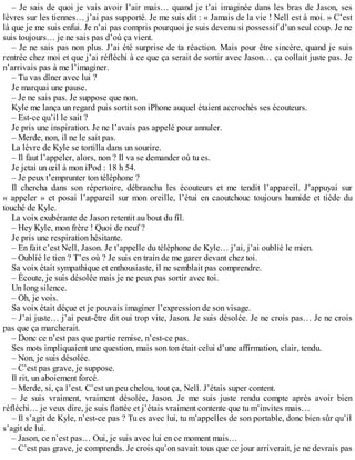 – Je sais de quoi je vais avoir l’air mais… quand je t’ai imaginée dans les bras de Jason, ses 
lèvres sur les tiennes… j’ai pas supporté. Je me suis dit : « Jamais de la vie ! Nell est à moi. » C’est 
là que je me suis enfui. Je n’ai pas compris pourquoi je suis devenu si possessif d’un seul coup. Je ne 
suis toujours… je ne sais pas d’où ça vient. 
– Je ne sais pas non plus. J’ai été surprise de ta réaction. Mais pour être sincère, quand je suis 
rentrée chez moi et que j’ai réfléchi à ce que ça serait de sortir avec Jason… ça collait juste pas. Je 
n’arrivais pas à me l’imaginer. 
– Tu vas dîner avec lui ? 
Je marquai une pause. 
– Je ne sais pas. Je suppose que non. 
Kyle me lança un regard puis sortit son iPhone auquel étaient accrochés ses écouteurs. 
– Est-ce qu’il le sait ? 
Je pris une inspiration. Je ne l’avais pas appelé pour annuler. 
– Merde, non, il ne le sait pas. 
La lèvre de Kyle se tortilla dans un sourire. 
– Il faut l’appeler, alors, non ? Il va se demander où tu es. 
Je jetai un oeil à mon iPod : 18 h 54. 
– Je peux t’emprunter ton téléphone ? 
Il chercha dans son répertoire, débrancha les écouteurs et me tendit l’appareil. J’appuyai sur 
« appeler » et posai l’appareil sur mon oreille, l’étui en caoutchouc toujours humide et tiède du 
touché de Kyle. 
La voix exubérante de Jason retentit au bout du fil. 
– Hey Kyle, mon frère ! Quoi de neuf ? 
Je pris une respiration hésitante. 
– En fait c’est Nell, Jason. Je t’appelle du téléphone de Kyle… j’ai, j’ai oublié le mien. 
– Oublié le tien ? T’es où ? Je suis en train de me garer devant chez toi. 
Sa voix était sympathique et enthousiaste, il ne semblait pas comprendre. 
– Écoute, je suis désolée mais je ne peux pas sortir avec toi. 
Un long silence. 
– Oh, je vois. 
Sa voix était déçue et je pouvais imaginer l’expression de son visage. 
– J’ai juste… j’ai peut-être dit oui trop vite, Jason. Je suis désolée. Je ne crois pas… Je ne crois 
pas que ça marcherait. 
– Donc ce n’est pas que partie remise, n’est-ce pas. 
Ses mots impliquaient une question, mais son ton était celui d’une affirmation, clair, tendu. 
– Non, je suis désolée. 
– C’est pas grave, je suppose. 
Il rit, un aboiement forcé. 
– Merde, si, ça l’est. C’est un peu chelou, tout ça, Nell. J’étais super content. 
– Je suis vraiment, vraiment désolée, Jason. Je me suis juste rendu compte après avoir bien 
réfléchi… je veux dire, je suis flattée et j’étais vraiment contente que tu m’invites mais… 
– Il s’agit de Kyle, n’est-ce pas ? Tu es avec lui, tu m’appelles de son portable, donc bien sûr qu’il 
s’agit de lui. 
– Jason, ce n’est pas… Oui, je suis avec lui en ce moment mais… 
– C’est pas grave, je comprends. Je crois qu’on savait tous que ce jour arriverait, je ne devrais pas 
 