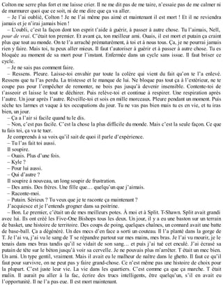 Colton me serre plus fort et me laisse crier. Il ne me dit pas de me taire, n’essaie pas de me calmer ni 
de murmurer quoi que ce soit, ni de me dire que ça va aller. 
– Je l’ai oublié, Colton ! Je ne l’ai même pas aimé et maintenant il est mort ! Et il ne reviendra 
jamais et je n’irai jamais bien ! 
– L’oubli, c’est la façon dont ton esprit t’aide à guérir, à passer à autre chose. Tu l’aimais, Nell, 
pour de vrai. C’était ton premier. Et avant ça, ton meilleur ami. Ouais, il est mort et putain ça craint 
plus que tout au monde. On te l’a arraché prématurément, à toi et à nous tous. Ça, je ne pourrai jamais 
rien y faire. Mais toi, tu peux aller mieux. Il faut t’autoriser à guérir et à passer à autre chose. Tu es 
bloquée au moment de sa mort pour l’instant. Enfermée dans un cycle sans issue. Il faut briser ce 
cycle. 
– Je ne sais pas comment faire. 
– Ressens. Pleure. Laisse-toi envahir par toute la colère qui vient du fait qu’on te l’a enlevé. 
Ressens que tu l’as perdu. La tristesse et le manque de lui. Ne bloque pas tout ça à l’extérieur, ne te 
coupe pas pour l’empêcher de remonter, ne bois pas jusqu’à devenir insensible. Contente-toi de 
t’asseoir et laisse le tout te déchirer. Puis relève-toi et continue à respirer. Une respiration après 
l’autre. Un jour après l’autre. Réveille-toi et sois en mille morceaux. Pleure pendant un moment. Puis 
sèche tes larmes et vaque à tes occupations du jour. Tu ne vas pas bien mais tu es en vie, et tu iras 
bien, un jour. 
– Ça a l’air si facile quand tu le dis. 
– Non, c’est pas facile. C’est la chose la plus difficile du monde. Mais c’est la seule façon. Ce que 
tu fais toi, ça va te tuer. 
Je comprends à sa voix qu’il sait de quoi il parle d’expérience. 
– Tu l’as fait toi aussi. 
Il soupire. 
– Ouais. Plus d’une fois. 
– Kyle ? 
– Pour lui aussi. 
– Qui d’autre ? 
Il soupire à nouveau, un long soupir de frustration. 
– Des amis. Des frères. Une fille que… quelqu’un que j’aimais. 
– Raconte-moi. 
– Putain. Sérieux ? Tu veux que je te raconte ça maintenant ? 
J’acquiesce et je l’entends grogner dans sa poitrine. 
– Bon. Le premier, c’était un de mes meilleurs potes. À moi et à Split. T-Shawn. Split avait grandi 
avec lui. Ils ont créé les Five-One Bishops tous les deux. Un jour, il y a eu une baston sur un terrain 
de basket, une histoire de territoire. Des coups de poing, quelques chaînes, un connard avait une batte 
de base-ball. Ça a dégénéré. Un des mecs d’en face a sorti un couteau. Il l’a planté dans la gorge de 
T. Je l’ai vu, j’ai vu le sang de T se répandre partout sur mes mains, mes bras. Je l’ai vu mourir, je le 
tenais dans mes bras tandis qu’il se vidait de son sang… et puis j’ai tué cet enculé. J’ai écrasé sa 
putain de tête sur le béton jusqu’à voir sa cervelle. Je ne pouvais plus m’arrêter. T était un mec bien. 
Un ami. Un type gentil, vraiment. Mais il avait eu le malheur de naître dans le ghetto. Il faut ce qu’il 
faut pour survivre, on ne peut pas y faire grand-chose. Ce n’est même pas une histoire de choix pour 
la plupart. C’est juste leur vie. La vie dans les quartiers. C’est comme ça que ça marche. T était 
malin. Il aurait pu aller à la fac, écrire des trucs intelligents, être quelqu’un, s’il en avait eu 
l’opportunité. Il ne l’a pas eue. Il est mort maintenant. 
 