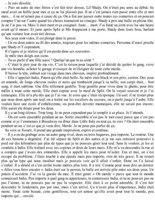 – Je suis désolée. 
– Puis un autre de mes frères s’est fait tirer dessus. Lil’Shady. On n’était pas amis au début. Sa 
meuf avait un faible pour moi et ça ne lui plaisait pas. Il ne s’est jamais rien passé entre elle et moi 
mais… il ne m’aimait pas à cause de ça. On a fini par passer outre toutes ces conneries et on pouvait 
compter l’un sur l’autre quand les choses tournaient au vinaigre. Shady a pris une balle en pleine tête. 
Je ne l’ai pas vu. Mais il était mort et ça craignait. Juste… mort. J’ai fumé un joint avec lui une heure 
avant qu’il meure. Et juste après Split et Mo frappaient à ma porte, Shady dans leurs bras, hurlant 
qu’une voiture leur avait tiré dessus. 
Ses yeux sont vides, il est plongé dans le passé. 
– Un ou deux autres au fil des années, toujours pour les mêmes conneries. Personne d’aussi proche 
que Shady et T cependant. 
Il s’égare et je réalise qu’il est perdu dans ses souvenirs. 
Je mêle mes doigts aux siens. 
– Tu as parlé d’une fille aussi ? Quelqu’un que tu as aimé ? 
– C’était le pire jour de ma vie. C’est la raison pour laquelle j’ai décidé de quitter le gang, vivre 
une vie honnête, acheter le garage et essayer de m’éloigner de toute cette merde. 
Il baisse la tête, enfouit son visage dans mes cheveux, inspire profondément. 
– Elle s’appelait India. Putain qu’elle était belle. Sa mère était black et son père, coréen. Des yeux 
en amande, de longs cheveux raides et noirs qui tombaient jusqu’à sa taille, son corps était… bon 
sang, il était sublime. Une fille tellement gentille. Trop gentille pour vivre dans le ghetto, pour être 
mêlée à toute cette merde. Elle était copine avec la meuf de Split. On la voyait souvent et je l’ai 
remarquée. Elle m’a plu dès que je l’ai vue. Je crois que c’était réciproque. Un soir, il ne restait plus 
que nous deux après une teuf, on a traîné sur les escaliers de secours, on a parlé jusqu’à l’aube. Elle 
voulait faire une école d’esthéticienne, ou peut-être devenir mannequin, elle ne savait pas encore. 
Elle aurait été douée pour les deux. 
Il y a un long silence. Trop long. Je ne peux cependant pas le remplir à sa place. Je l’attends. 
– On est sorti ensemble pendant un an. Sortir ensemble n’est pas le mot exact parce que c’est pas 
comme si je l’emmenais à Broadway ou dîner dans Little Italy ou tout ça, tu vois ? On était ensemble 
pendant un an, c’est ce que je veux dire. Merde. Je ne peux pas parler de ça. 
Sa voix se fissure, il prend une grande inspiration, expire et continue. 
– Il y a eu du grabuge avec un autre gang rival, deux ou trois bagarres, peu importe. La routine. Une 
de ces bastons a dégénéré. J’ai été séparé de Split et des autres et je me suis retrouvé poursuivi à 
pied sur des kilomètres par plus de types que je ne pouvais gérer tout seul. Sans le vouloir, je les ai 
conduits à India. Elle traînait avec ses copines et deux de leurs mecs. Elle m’a vu descendre la rue et 
a compris que j’avais des emmerdes. Elle a appelé les mecs pour m’aider. Eux et moi, on s’est 
occupé du problème. J’étais touché à une épaule mais peu importe, rien de très grave. Il ne restait 
plus qu’un type qui nous insultait mais je pouvais voir qu’il allait s’enfuir. Donc on l’a laissé 
s’enfuir. Il a détalé et s’est arrêté trente mètres plus loin. Il a tiré. Comme pour nous dire un dernier 
« Allez vous faire enculer ». India était sur le perron, la balle est arrivée pile entre ses deux yeux. Un 
putain d’accident. J’ai vu la gueule du mec. Il était genre « Oh merde » parce que tout le monde 
connaissait India. Peu importe à quel gang tu appartenais, tu connaissais India, et tu ne pouvais pas ne 
pas l’aimer, tu ne pouvais pas ne pas la respecter. Elle était à ce point adorable. Il s’est fait 
descendre le lendemain, pas par moi, mais c’est arrivé. Ça n’avait plus d’importance, India était 
morte. Toute cette beauté, cette gentillesse, tout cet amour qu’elle avait pour tout le monde, peu 
importe qui… envolé. 
 