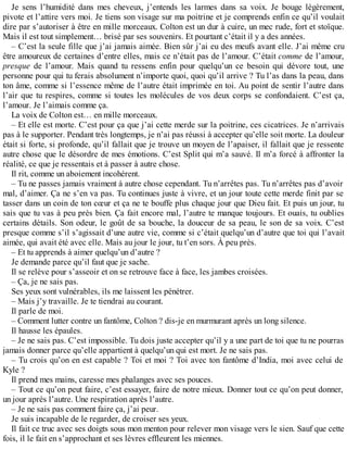 Je sens l’humidité dans mes cheveux, j’entends les larmes dans sa voix. Je bouge légèrement, 
pivote et l’attire vers moi. Je tiens son visage sur ma poitrine et je comprends enfin ce qu’il voulait 
dire par s’autoriser à être en mille morceaux. Colton est un dur à cuire, un mec rude, fort et stoïque. 
Mais il est tout simplement… brisé par ses souvenirs. Et pourtant c’était il y a des années. 
– C’est la seule fille que j’ai jamais aimée. Bien sûr j’ai eu des meufs avant elle. J’ai même cru 
être amoureux de certaines d’entre elles, mais ce n’était pas de l’amour. C’était comme de l’amour, 
presque de l’amour. Mais quand tu ressens enfin pour quelqu’un ce besoin qui dévore tout, une 
personne pour qui tu ferais absolument n’importe quoi, quoi qu’il arrive ? Tu l’as dans la peau, dans 
ton âme, comme si l’essence même de l’autre était imprimée en toi. Au point de sentir l’autre dans 
l’air que tu respires, comme si toutes les molécules de vos deux corps se confondaient. C’est ça, 
l’amour. Je l’aimais comme ça. 
La voix de Colton est… en mille morceaux. 
– Et elle est morte. C’est pour ça que j’ai cette merde sur la poitrine, ces cicatrices. Je n’arrivais 
pas à le supporter. Pendant très longtemps, je n’ai pas réussi à accepter qu’elle soit morte. La douleur 
était si forte, si profonde, qu’il fallait que je trouve un moyen de l’apaiser, il fallait que je ressente 
autre chose que le désordre de mes émotions. C’est Split qui m’a sauvé. Il m’a forcé à affronter la 
réalité, ce que je ressentais et à passer à autre chose. 
Il rit, comme un aboiement incohérent. 
– Tu ne passes jamais vraiment à autre chose cependant. Tu n’arrêtes pas. Tu n’arrêtes pas d’avoir 
mal, d’aimer. Ça ne s’en va pas. Tu continues juste à vivre, et un jour toute cette merde finit par se 
tasser dans un coin de ton coeur et ça ne te bouffe plus chaque jour que Dieu fait. Et puis un jour, tu 
sais que tu vas à peu près bien. Ça fait encore mal, l’autre te manque toujours. Et ouais, tu oublies 
certains détails. Son odeur, le goût de sa bouche, la douceur de sa peau, le son de sa voix. C’est 
presque comme s’il s’agissait d’une autre vie, comme si c’était quelqu’un d’autre que toi qui l’avait 
aimée, qui avait été avec elle. Mais au jour le jour, tu t’en sors. À peu près. 
– Et tu apprends à aimer quelqu’un d’autre ? 
Je demande parce qu’il faut que je sache. 
Il se relève pour s’asseoir et on se retrouve face à face, les jambes croisées. 
– Ça, je ne sais pas. 
Ses yeux sont vulnérables, ils me laissent les pénétrer. 
– Mais j’y travaille. Je te tiendrai au courant. 
Il parle de moi. 
– Comment lutter contre un fantôme, Colton ? dis-je en murmurant après un long silence. 
Il hausse les épaules. 
– Je ne sais pas. C’est impossible. Tu dois juste accepter qu’il y a une part de toi que tu ne pourras 
jamais donner parce qu’elle appartient à quelqu’un qui est mort. Je ne sais pas. 
– Tu crois qu’on en est capable ? Toi et moi ? Toi avec ton fantôme d’India, moi avec celui de 
Kyle ? 
Il prend mes mains, caresse mes phalanges avec ses pouces. 
– Tout ce qu’on peut faire, c’est essayer, faire de notre mieux. Donner tout ce qu’on peut donner, 
un jour après l’autre. Une respiration après l’autre. 
– Je ne sais pas comment faire ça, j’ai peur. 
Je suis incapable de le regarder, de croiser ses yeux. 
Il fait ce truc avec ses doigts sous mon menton pour relever mon visage vers le sien. Sauf que cette 
fois, il le fait en s’approchant et ses lèvres effleurent les miennes. 
 