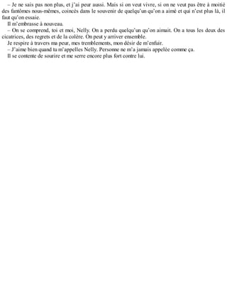 – Je ne sais pas non plus, et j’ai peur aussi. Mais si on veut vivre, si on ne veut pas être à moitié 
des fantômes nous-mêmes, coincés dans le souvenir de quelqu’un qu’on a aimé et qui n’est plus là, il 
faut qu’on essaie. 
Il m’embrasse à nouveau. 
– On se comprend, toi et moi, Nelly. On a perdu quelqu’un qu’on aimait. On a tous les deux des 
cicatrices, des regrets et de la colère. On peut y arriver ensemble. 
Je respire à travers ma peur, mes tremblements, mon désir de m’enfuir. 
– J’aime bien quand tu m’appelles Nelly. Personne ne m’a jamais appelée comme ça. 
Il se contente de sourire et me serre encore plus fort contre lui. 
 