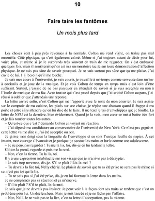 10 
Faire taire les fantômes 
Un mois plus tard 
Les choses sont à peu près revenues à la normale. Colton me rend visite, on traîne pas mal 
ensemble. Côté physique, ça s’est également calmé. Même si j’ai toujours autant de désir pour lui, 
voire plus, et même si je le surprends très souvent en train de me regarder. On s’est embrassé 
quelques fois, mais il semblerait qu’on ait mis un moratoire tacite sur toute démonstration d’affection 
physique. Je ne suis pas sûre de savoir pourquoi. Je ne suis surtout pas sûre que ça me plaise. J’ai 
envie de lui. J’ai besoin qu’il me touche. 
Je suis mes cours à l’université, je vais courir, je travaille à mi-temps comme serveuse dans un bar 
à cocktails et je joue de la musique. Et je vois Colton de temps en temps mais c’est loin d’être 
suffisant. Surtout, j’essaie de ne pas paniquer en attendant de savoir si je suis acceptée ou non à 
l’école de musique de ma fac. Avec tout ce qui s’est passé depuis que j’ai croisé Colton au parc, j’ai 
réussi à oublier que j’attendais une réponse. 
La lettre arrive enfin, c’est Colton qui me l’apporte avec le reste de mon courrier. Je suis assise 
sur le comptoir de ma cuisine, les pieds sur une chaise, je répète une chanson quand il frappe à ma 
porte et entre sans attendre qu’on lui dise de le faire. Il me tend le tas d’enveloppes que je fouille. La 
lettre de NYU est la dernière, bien évidemment. Quand je la vois, mon coeur se met à battre très fort 
et je fais tomber toutes les autres. 
– Qu’est-ce que c’est ? demande Colton en voyant ma réaction. 
– J’ai déposé ma candidature au conservatoire de l’université de New York. Ce n’est pas gagné et 
cette lettre va me dire si j’ai été acceptée ou non. 
Je glisse mon doigt sous la languette de l’enveloppe et en sors l’unique feuille de papier. À cet 
instant, mon courage s’évanouit et je panique, je secoue les mains et hurle comme une adolescente. 
– Je ne peux pas regarder ! Tu me la lis, toi, dis-je en lui tendant la lettre. 
Colton la prend, regarde et puis me la rend. 
– Non, c’est la tienne. Tu la lis, toi. 
Il y a une expression inhabituelle sur son visage que je n’arrive pas à décrypter. 
– Je suis trop nerveuse, dis-je. S’il te plaît ? Lis-la-moi ? 
– Tu devrais la lire toi, Nelly chérie. Le plaisir de savoir que tu as été prise ne sera pas le même si 
ce n’est pas toi qui la lis. 
– Tu ne sais pas si j’ai été prise, dis-je en lui fourrant la lettre dans les mains. 
Je ne comprends pas sa réaction et ça m’énerve. 
– S’il te plaît ? S’il te plaît, lis-la-moi. 
Je sais que je ne devrais pas insister. Je peux voir à la façon dont ses traits se tendent que c’est un 
problème pour lui. Un déclencheur. Mais je suis lancée et je ne lâche pas l’affaire. 
– Non, Nell. Je ne vais pas te la lire, c’est ta lettre d’acceptation, pas la mienne. 
 