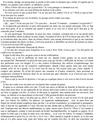 Il se tourne, plonge son poing dans sa poche et fait sauter la monnaie qui y traîne. Il regarde par la 
fenêtre, ses épaules sont voûtées, sa mâchoire, serrée. 
– Allez, Colton. Qu’est-ce que ça peut faire ? Je veux partager ce moment avec toi. 
Il se retourne vers moi, ses yeux brûlent de douleur et de colère. 
– Tu veux savoir ce que ça peut faire ? Je ne sais pas lire, putain ! Ça te va ? Voilà ce que ça fait. 
Je ne sais pas lire, putain. 
Il se tourne de nouveau vers la fenêtre, les poings serrés contre son corps. 
Je suis abasourdie. 
– Qu… quoi ? Tu ne sais pas lire ? Tu veux dire… du tout ? Comment… comment c’est possible ? 
Je m’approche par-derrière et pose délicatement ma main sur son épaule puissante. Elle se fige 
sous mon geste. Il ne se retourne pas quand il parle et sa voix est si basse qu’il faut que je me 
concentre pour l’entendre. 
– Je suis dyslexique. Sévèrement. Je peux lire mais vraiment, vraiment mal et ça me prend mille 
ans de déchiffrer même la phrase la plus simple. Un putain d’élève de CP lit mieux que moi, OK ? Si 
je m’enferme dans une pièce, dans un silence absolu, sans aucune distraction et que je me concentre 
vraiment pendant une heure ou deux, j’arriverai peut-être à déchiffrer un article de journal en entier, 
s’il est écrit niveau CM2 ou genre. 
Je comprends désormais beaucoup de choses. 
– C’est une des raisons pour lesquelles tu es venu à New York, n’est-ce pas ? Ça fait partie du 
conflit avec tes parents ? 
Il agite la tête deux fois, un geste court et net de confirmation. 
– Ouais, ça a été le problème de toute ma vie. Quand j’étais gamin, on en savait moins 
qu’aujourd’hui. Maintenant t’as plein de trucs pour ceux qui ont des « difficultés de lecture » (il mime 
des guillemets avec ses doigts). Il y a des centres d’éducation, des ateliers d’apprentissage, des 
éducateurs et tout un tas de conneries sophistiquées. Quand j’étais gamin, dans une zone rurale 
comme celle où on a grandi, il n’y avait rien de tout ça. On croyait juste que j’étais stupide. Y 
compris mes parents. Ils m’ont fait passer des examens et d’autres conneries, mais personne ne 
connaissait vraiment la dyslexie donc ils ne savaient pas quoi chercher, et je n’arrivais pas à leur 
expliquer mon problème. 
– Tout ce que je sais de la dyslexie, c’est que ça a quelque chose à voir avec le fait d’avoir du mal 
à lire. 
Je fais des ronds avec ma main sur son épaule dure comme du granit. 
Il opine et se retourne enfin vers moi. J’avale ma salive et décide de franchir la barrière qu’on a 
mise entre nous deux. Je me rapproche de lui, presse mon corps contre le sien, glisse mes mains sous 
ses bras et agrippe son dos. Je relève la tête pour le regarder, mon menton posé sur son torse. Son 
odeur, sa chaleur et sa musculature m’enivrent, l’effet grisant du désir me parcourt. 
– Ouais, en gros, mais c’est plus que ça, dit-il. C’est… rien de ce qui est écrit n’a de sens pour 
moi. Les lettres, les chiffres, les phrases, les équations mathématiques… rien. Je peux faire une 
flopée de calculs plutôt complexes dans ma tête, j’ai un bon vocabulaire, je comprends la grammaire, 
mais il faut me les apprendre à l’oral. Dis-moi un mot, donne-moi sa définition, et c’est bon, il est à 
moi. Explique-moi une théorie mathématique, je capte, aucun souci. Écris-la ? Rien. C’est comme si 
tout se mélangeait, comme si tout devenait un bordel incompréhensible. Je regarde ce papier, là (il 
tapote la lettre que j’ai dans la main avec son index)… et je vois les lettres. Je connais l’alphabet, 
techniquement je peux lire, je vois les a, les b, les c. Mais quand je regarde le papier, je te jure que 
tout ça n’a plus aucun sens, juste des lettres qui ne veulent rien dire. Je dois me concentrer sur 
 