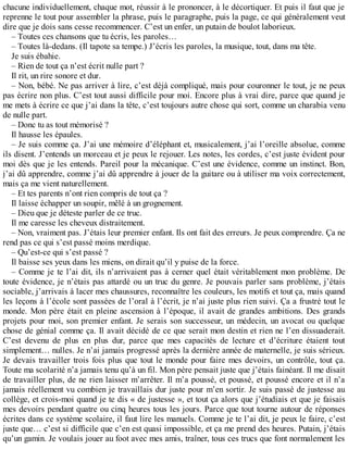 chacune individuellement, chaque mot, réussir à le prononcer, à le décortiquer. Et puis il faut que je 
reprenne le tout pour assembler la phrase, puis le paragraphe, puis la page, ce qui généralement veut 
dire que je dois sans cesse recommencer. C’est un enfer, un putain de boulot laborieux. 
– Toutes ces chansons que tu écris, les paroles… 
– Toutes là-dedans. (Il tapote sa tempe.) J’écris les paroles, la musique, tout, dans ma tête. 
Je suis ébahie. 
– Rien de tout ça n’est écrit nulle part ? 
Il rit, un rire sonore et dur. 
– Non, bébé. Ne pas arriver à lire, c’est déjà compliqué, mais pour couronner le tout, je ne peux 
pas écrire non plus. C’est tout aussi difficile pour moi. Encore plus à vrai dire, parce que quand je 
me mets à écrire ce que j’ai dans la tête, c’est toujours autre chose qui sort, comme un charabia venu 
de nulle part. 
– Donc tu as tout mémorisé ? 
Il hausse les épaules. 
– Je suis comme ça. J’ai une mémoire d’éléphant et, musicalement, j’ai l’oreille absolue, comme 
ils disent. J’entends un morceau et je peux le rejouer. Les notes, les cordes, c’est juste évident pour 
moi dès que je les entends. Pareil pour la mécanique. C’est une évidence, comme un instinct. Bon, 
j’ai dû apprendre, comme j’ai dû apprendre à jouer de la guitare ou à utiliser ma voix correctement, 
mais ça me vient naturellement. 
– Et tes parents n’ont rien compris de tout ça ? 
Il laisse échapper un soupir, mêlé à un grognement. 
– Dieu que je déteste parler de ce truc. 
Il me caresse les cheveux distraitement. 
– Non, vraiment pas. J’étais leur premier enfant. Ils ont fait des erreurs. Je peux comprendre. Ça ne 
rend pas ce qui s’est passé moins merdique. 
– Qu’est-ce qui s’est passé ? 
Il baisse ses yeux dans les miens, on dirait qu’il y puise de la force. 
– Comme je te l’ai dit, ils n’arrivaient pas à cerner quel était véritablement mon problème. De 
toute évidence, je n’étais pas attardé ou un truc du genre. Je pouvais parler sans problème, j’étais 
sociable, j’arrivais à lacer mes chaussures, reconnaître les couleurs, les motifs et tout ça, mais quand 
les leçons à l’école sont passées de l’oral à l’écrit, je n’ai juste plus rien suivi. Ça a frustré tout le 
monde. Mon père était en pleine ascension à l’époque, il avait de grandes ambitions. Des grands 
projets pour moi, son premier enfant. Je serais son successeur, un médecin, un avocat ou quelque 
chose de génial comme ça. Il avait décidé de ce que serait mon destin et rien ne l’en dissuaderait. 
C’est devenu de plus en plus dur, parce que mes capacités de lecture et d’écriture étaient tout 
simplement… nulles. Je n’ai jamais progressé après la dernière année de maternelle, je suis sérieux. 
Je devais travailler trois fois plus que tout le monde pour faire mes devoirs, un contrôle, tout ça. 
Toute ma scolarité n’a jamais tenu qu’à un fil. Mon père pensait juste que j’étais fainéant. Il me disait 
de travailler plus, de ne rien laisser m’arrêter. Il m’a poussé, et poussé, et poussé encore et il n’a 
jamais réellement vu combien je travaillais dur juste pour m’en sortir. Je suis passé de justesse au 
collège, et crois-moi quand je te dis « de justesse », et tout ça alors que j’étudiais et que je faisais 
mes devoirs pendant quatre ou cinq heures tous les jours. Parce que tout tourne autour de réponses 
écrites dans ce système scolaire, il faut lire les manuels. Comme je te l’ai dit, je peux le faire, c’est 
juste que… c’est si difficile que c’en est quasi impossible, et ça me prend des heures. Putain, j’étais 
qu’un gamin. Je voulais jouer au foot avec mes amis, traîner, tous ces trucs que font normalement les 
 