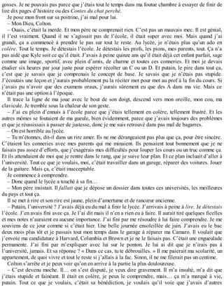 gosses. Je ne pouvais pas parce que j’étais tout le temps dans ma foutue chambre à essayer de finir de 
lire dix pages d’histoire ou des Contes du chat perché. 
Je pose mon front sur sa poitrine, j’ai mal pour lui. 
– Mon Dieu, Colton. 
– Ouais, c’était la merde. Et mon père ne comprenait rien. C’est pas un mauvais mec. Il est génial, 
il l’est vraiment. Quand il ne s’agissait pas de l’école, il était super avec moi. Mais quand j’ai 
grandi, ça a commencé à prendre le pas sur tout le reste. Au lycée, je n’étais plus qu’un ado en 
colère. Tout le temps. Je détestais l’école. Je détestais les profs, les pions, mes parents, tout. Ça n’a 
pas aidé que Kyle soit ce qu’il était. J’avais à peine quinze ans qu’il était déjà cet enfant parfait, sage 
comme une image, sportif, avec plein d’amis, de charme et toutes ces conneries. Et moi je devais 
étudier six heures par jour juste pour espérer récolter un C ou un D. Et putain, le pire dans tout ça, 
c’est que je savais que je comprenais le concept de base. Je savais que je n’étais pas stupide. 
J’écoutais une leçon et j’aurais probablement pu la réciter mot pour mot au prof à la fin du cours. Si 
j’avais pu n’avoir que des examens oraux, j’aurais sûrement eu que des A dans ma vie. Mais ce 
n’était pas une option à l’époque. 
Il trace la ligne de ma joue avec le bout de son doigt, descend vers mon oreille, mon cou, ma 
clavicule. Je tremble sous la chaleur de son geste. 
– J’ai eu plein d’ennuis à l’école parce que j’étais tellement en colère, tellement frustré. Et les 
autres mômes se foutaient de ma gueule, bien évidemment, parce que j’avais toujours des problèmes 
et que je réussissais à passer de justesse, donc je me suis retrouvé dans pas mal de bagarres. 
– On est horrible au lycée. 
– Tu m’étonnes, dit-il dans un rire amer. Ils ne me dérangeaient pas plus que ça, pour être sincère. 
C’étaient les conneries avec mes parents qui me minaient. Ils pensaient tout bonnement que je ne 
faisais pas assez d’efforts, que j’exagérais mes difficultés pour louper les cours ou un truc comme ça. 
Et ils attendaient de moi que je rentre dans le rang, que je suive leur plan. Et ce plan incluait d’aller à 
l’université. Tout ce que je voulais, moi, c’était travailler dans un garage, réparer des voitures. Jouer 
de la guitare. Mais ça, c’était inacceptable. 
Je commence à comprendre. 
– Donc quand le lycée a touché à sa fin… 
– Mon père insistait. Il fallait que je dépose un dossier dans toutes ces universités, les meilleures 
du pays et tout ça. 
Il se met à rire et son rire est jaune, plein d’amertume et de rancoeur ancienne. 
– Putain, l’université ? J’avais déjà eu du mal à finir le lycée. J’arrivais à peine à lire. Je détestais 
l’école. J’en avais fini avec ça. Je l’ai dit mais il n’en a rien eu à faire. Il aurait tiré quelques ficelles 
et mes notes n’auraient eu aucune importance. J’ai fini par me résoudre à lui faire comprendre. Je me 
souviens de ce jour comme si c’était hier. Une belle journée ensoleillée de juin. J’avais eu le bac 
deux mois plus tôt et je passais tout mon temps dans le garage à réparer ma Camaro. Il voulait que 
j’envoie ma candidature à Harvard, Columbia et Brown et je ne le faisais pas. C’était une engueulade 
permanente. J’ai fini par m’expliquer avec lui sur le ponton. Je lui ai dit que je n’irais pas à 
l’université, jamais. Et sa réponse ? « Dans ce cas, tu te débrouilles. » Il me paierait ma scolarité, un 
appartement, de quoi vivre et tout le reste si j’allais à la fac. Sinon, il ne me filerait pas un centime. 
Colton s’arrête et je peux voir qu’on en arrive à la partie la plus douloureuse. 
– C’est devenu moche. Il… on s’est disputé, je veux dire gravement. Il m’a insulté, m’a dit que 
j’étais stupide et fainéant. Il était en colère, je peux le comprendre, mais… ça m’a marqué à vie, 
putain. Tout ce que je voulais, c’était sa bénédiction, je voulais qu’il voie que j’avais d’autres 
 