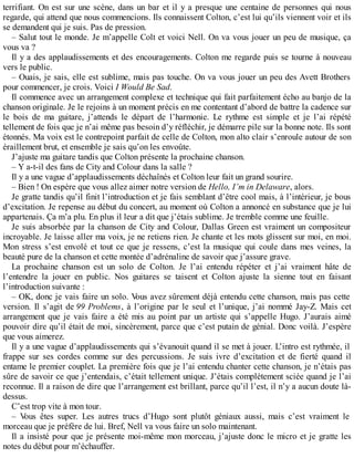 terrifiant. On est sur une scène, dans un bar et il y a presque une centaine de personnes qui nous 
regarde, qui attend que nous commencions. Ils connaissent Colton, c’est lui qu’ils viennent voir et ils 
se demandent qui je suis. Pas de pression. 
– Salut tout le monde. Je m’appelle Colt et voici Nell. On va vous jouer un peu de musique, ça 
vous va ? 
Il y a des applaudissements et des encouragements. Colton me regarde puis se tourne à nouveau 
vers le public. 
– Ouais, je sais, elle est sublime, mais pas touche. On va vous jouer un peu des Avett Brothers 
pour commencer, je crois. Voici I Would Be Sad. 
Il commence avec un arrangement complexe et technique qui fait parfaitement écho au banjo de la 
chanson originale. Je le rejoins à un moment précis en me contentant d’abord de battre la cadence sur 
le bois de ma guitare, j’attends le départ de l’harmonie. Le rythme est simple et je l’ai répété 
tellement de fois que je n’ai même pas besoin d’y réfléchir, je démarre pile sur la bonne note. Ils sont 
étonnés. Ma voix est le contrepoint parfait de celle de Colton, mon alto clair s’enroule autour de son 
éraillement brut, et ensemble je sais qu’on les envoûte. 
J’ajuste ma guitare tandis que Colton présente la prochaine chanson. 
– Y a-t-il des fans de City and Colour dans la salle ? 
Il y a une vague d’applaudissements déchaînés et Colton leur fait un grand sourire. 
– Bien ! On espère que vous allez aimer notre version de Hello, I’m in Delaware, alors. 
Je gratte tandis qu’il finit l’introduction et je fais semblant d’être cool mais, à l’intérieur, je bous 
d’excitation. Je repense au début du concert, au moment où Colton a annoncé en substance que je lui 
appartenais. Ça m’a plu. En plus il leur a dit que j’étais sublime. Je tremble comme une feuille. 
Je suis absorbée par la chanson de City and Colour, Dallas Green est vraiment un compositeur 
incroyable. Je laisse aller ma voix, je ne retiens rien. Je chante et les mots glissent sur moi, en moi. 
Mon stress s’est envolé et tout ce que je ressens, c’est la musique qui coule dans mes veines, la 
beauté pure de la chanson et cette montée d’adrénaline de savoir que j’assure grave. 
La prochaine chanson est un solo de Colton. Je l’ai entendu répéter et j’ai vraiment hâte de 
l’entendre la jouer en public. Nos guitares se taisent et Colton ajuste la sienne tout en faisant 
l’introduction suivante : 
– OK, donc je vais faire un solo. Vous avez sûrement déjà entendu cette chanson, mais pas cette 
version. Il s’agit de 99 Problems, à l’origine par le seul et l’unique, j’ai nommé Jay-Z. Mais cet 
arrangement que je vais faire a été mis au point par un artiste qui s’appelle Hugo. J’aurais aimé 
pouvoir dire qu’il était de moi, sincèrement, parce que c’est putain de génial. Donc voilà. J’espère 
que vous aimerez. 
Il y a une vague d’applaudissements qui s’évanouit quand il se met à jouer. L’intro est rythmée, il 
frappe sur ses cordes comme sur des percussions. Je suis ivre d’excitation et de fierté quand il 
entame le premier couplet. La première fois que je l’ai entendu chanter cette chanson, je n’étais pas 
sûre de savoir ce que j’entendais, c’était tellement unique. J’étais complètement sciée quand je l’ai 
reconnue. Il a raison de dire que l’arrangement est brillant, parce qu’il l’est, il n’y a aucun doute là-dessus. 
C’est trop vite à mon tour. 
– Vous êtes super. Les autres trucs d’Hugo sont plutôt géniaux aussi, mais c’est vraiment le 
morceau que je préfère de lui. Bref, Nell va vous faire un solo maintenant. 
Il a insisté pour que je présente moi-même mon morceau, j’ajuste donc le micro et je gratte les 
notes du début pour m’échauffer. 
 