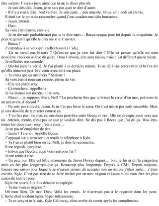 être surpris. J’aurais juste aimé que tu me le dises plus tôt. 
– Je suis désolée, Jason, je ne sais pas quoi te dire d’autre. 
– Il n’y a rien à dire. Tout va bien. Je suis juste… peu importe. On se voit lundi en chimie. 
Il était sur le point de raccrocher quand j’eus soudain une idée lumineuse. 
– Jason, attends. 
– Quoi. 
Sa voix était morne, sans vie. 
– Je ne devrais probablement pas te le dire mais… Becca craque pour toi depuis la cinquième. Je 
peux te garantir qu’elle te dira oui si tu l’invites. 
– Becca ? 
J’entendais à sa voix qu’il réfléchissait à l’idée. 
– Ça ne serait pas bizarre ? Qu’est-ce que je vais lui dire ? Elle va penser qu’elle est mon 
deuxième choix ou un truc du genre. Dans l’absolu, elle aura raison, mais c’est différent quand même. 
Je réfléchis une seconde. 
– Dis-lui juste la vérité. Je t’ai planté à la dernière minute. Tu as déjà une réservation et tu t’es dit 
qu’elle aimerait peut-être venir avec toi à ma place. 
– Tu crois que ça marchera ? Sérieux ? 
Sa voix était à nouveau excitée, pleine de vie. 
– Elle est plutôt sexy. 
– Ça marchera. Appelle-la. 
Je lui donnai son numéro, il le nota. 
– Merci… je suppose. Mais, Nell ? La prochaine fois que tu brises le coeur d’un mec, préviens-le 
un peu avant, d’accord ? 
– Ne sois pas ridicule, Jason. Je ne t’ai pas brisé le coeur. On n’est même pas sorti ensemble. Mais 
je suis désolée de te planter comme ça. 
– T’en fais pas. En plus, ça marchera peut-être entre Becca et moi. Elle est presque aussi sexy que 
toi. Attends, merde, c’est pas ce que je voulais dire. Ne dis pas à Becca que j’ai dit ça. Vous êtes 
toutes les deux aussi sexy, j’étais juste… 
Je ne pus m’empêcher de rire. 
– Jason ? Tais-toi. Appelle Becca. 
J’appuyai sur « terminer » et tendis le téléphone à Kyle. 
– Tu t’en es plutôt bien sortie, Nell, je dois le reconnaître. 
Il me regarda, perplexe. 
– Est-ce que Becca craque vraiment pour lui ? 
Je me remis à rire. 
– Un peu, oui. Elle est folle amoureuse de Jason Dorsey depuis… bon, je lui ai dit la cinquième 
mais ça fait plus longtemps que ça. Beaucoup plus longtemps. Depuis le CM1. Depuis toujours. 
Encore une raison pour laquelle je n’aurais jamais dû accepter son invitation, j’étais juste… j’étais 
excitée, Kyle. C’est pas rien de se faire inviter par un mec mignon et Jason et toi vous êtes les plus 
canon de tout le lycée. 
Kyle me sourit, à la fois détaché et espiègle. 
– Tu me trouves mignon ? 
Oh mon Dieu. Oh mon Dieu. Voilà les ennuis. Je n’arrivais pas à le regarder dans les yeux. 
L’herbe était soudain hyper, hyper intéressante. 
– Tu es sexy et tu le sais, Kyle Calloway, alors arrête de courir après les compliments. 
 