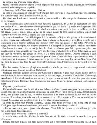 Je suppose que c’est une bonne chose. 
Quand le bruit s’évanouit un peu, Colton approche son micro de sa bouche et parle, le corps tourné 
vers moi mais en regardant le public. 
– Bon sang, Nell, c’était incroyable. Sérieux. 
Je sens la tension dans sa voix, je vois l’émotion dans ses yeux. Il le cache bien mais je commence 
à le connaître et je sens l’émotion irradier de lui. 
On laisse tous les deux cet instant de tension passer en silence. On sait quelle chanson va suivre et 
on est nerveux. 
– Je n’ai jamais joué cette chanson pour personne auparavant, dit Colton en accrochant son capo 
aux cordes. C’est… une chanson vraiment personnelle que j’ai écrite il y a très, très longtemps. Nell 
me harcèle, je veux dire m’encourage depuis des semaines pour que je la joue en public et j’ai fini 
par céder. Donc… ouais. Voilà. Je ne lui ai jamais donné de titre, mais je suppose qu’on peut 
l’appeler Encore une heure. J’espère que vous aimerez. 
Je peux voir combien c’est difficile pour lui. La mélodie qu’il joue à la guitare est lente et lourde à 
la fois, comme une mélancolie chaloupée. Puis il chante sa berceuse et mon Dieu la salle est si 
silencieuse qu’on pourrait entendre une mouche voler entre les cordes et les notes. Personne ne 
bouge, personne ne respire. On a répété ensemble. Il n’acceptait de jouer que si je faisais les choeurs 
et les harmonies, donc c’est ce que je fais. Je chante les choeurs pour lui et gratte un rythme tout 
simple, mais je reste discrète, je veux qu’il soit le centre d’attention. Et il l’est. Totalement. Je vois 
des yeux se retourner, des gorges se serrer. Il y a même quelques larmes. On peut entendre à quel 
point cette chanson est intime et personnelle pour Colton, c’est clair dans la passion de sa voix. Il 
chante pour lui à nouveau. Il est de nouveau ce garçon perdu, seul dans les rues de New York. J’ai 
mal pour lui encore une fois. Je veux le prendre dans mes bras, l’embrasser, lui dire qu’il n’est pas 
seul. 
Une fois encore, le bar est plongé dans un silence absolu, personne ne bouge quand la dernière 
note résonne dans l’air, et puis ils se déchaînent. 
Quelques chansons connues de plus que Colton m’a apprises et puis nous jouons Barton Hollow 
tous les deux, le dernier morceau pour ce soir. Je suis aux anges, je tremble d’excitation. J’ai envoyé 
mon dossier à l’école de musique sur un coup de tête, comme un acte de rébellion pour dire à mes 
parents que j’allais désormais faire les choses à ma façon. Je n’avais jamais vraiment joué en public 
avant. 
Ça y est… je suis accro. 
Colton récolte notre paye du soir et se rue dehors. Je n’arrive pas à décrypter l’expression de son 
visage, mais je sens qu’il est tendu à sa façon de se tenir. On est l’un à côté de l’autre, debout dans le 
métro, nos guitares dans le dos, les mains accrochées à la barre au-dessus de nos têtes et je suis 
nerveuse. Il se tait et je ne sais pas s’il est contrarié, en colère à propos d’un truc ou excité par le 
concert. Je n’arrive tout simplement pas à savoir et ça me rend nerveuse. 
Je tends ma main pour prendre la sienne, j’enlace mes doigts avec les siens. Il me jette un coup 
d’oeil, puis regarde nos mains enlacées, puis moi à nouveau. Son visage s’adoucit. 
– Excuse-moi, c’est juste… jouer cette chanson, c’était difficile. Je suis un peu ailleurs, je crois. 
Pas la meilleure des compagnies. 
J’avance plus près de lui, je me colle contre lui. 
– Je sais que c’était dur, Colton. Je suis fière de toi. Tu étais vraiment incroyable. Les gens 
pleuraient. 
Il lâche ma main et passe son bras autour de ma taille, me serrant encore plus contre lui. Sa main 
 