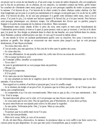 est posée sur le creux de ma hanche et, d’un seul coup, la rame de métro disparaît, elle est remplacée 
par le feu de sa présence, de sa chaleur, de ses muscles. Le moindre contact me brûle, grille toutes 
les couches de vêtements entre nous jusqu’à ce que je sois presque capable de sentir sa peau contre 
la mienne. J’ai besoin de ça. J’ai besoin de la chair contre la chair, chaleur contre chaleur. Ça fait 
trop longtemps qu’on joue à ce petit jeu maintenant et le maigre avant-goût que j’ai eu de lui ne suffit 
plus. J’ai besoin de plus. Je ne sais pas pourquoi il a gardé cette distance entre nous, mais j’en ai 
assez. J’ai joué le jeu, j’ai ralenti nos baisers quand il le faisait lui, je n’ai pas insisté. Nos baisers 
sont presque platoniques ces derniers temps. Un effleurement des lèvres qui va parfois jusqu’à 
frapper à la porte du royaume de la chaleur et du désir. Mais rarement. 
Maintenant mon corps chante d’être si près du sien, mon esprit et mon coeur bourdonnent de 
l’adrénaline post-concert, et tout ce à quoi je peux penser, tout ce que je ressens, c’est lui et le désir 
que j’ai pour lui. Ses doigts se plantent dans la chair de ma hanche, ses yeux brûlent dans les miens, 
deux flammes couleur cobalt posées sur moi. Je sais qu’il ressent la même chose. 
Je me mords la lèvre en sachant parfaitement quelle sera sa réaction. Ses yeux s’ouvrent et sa 
poitrine se gonfle. Ses doigts se resserrent sur moi encore plus jusqu’à ce que ce soit presque 
douloureux, d’une façon excitante. 
– Tu viens chez moi, dit-il. 
C’est un ordre, pas une question. Je fais oui de la tête sans le quitter des yeux. 
– Je viens chez toi. 
C’est une affirmation. Je me penche contre lui, colle mes lèvres au creux de son oreille : 
– On va jusqu’au bout ce soir. 
Je l’entends siffler, étouffer sa respiration. 
– Tu es sûre ? 
Je sens le grondement de sa voix jusque dans ma poitrine. 
– Oh que oui. 
Il faut qu’il comprenne. 
– S’il te plaît. 
Il rit, mais pas un rire humoristique. 
– Je suis pourtant en train de te supplier pour de vrai. Ça fait tellement longtemps que tu me fais 
attendre. J’en ai besoin. 
Son regard est si ardent, d’un bleu si perçant que j’en ai le souffle coupé. 
– Je te donnais du temps et un peu d’air. Je pensais que tu n’étais pas prête. Je ne l’étais pas moi-même, 
pas complètement. 
– Je comprends et je t’en suis reconnaissante. Mais tout ce que je dis, c’est que maintenant… fini 
l’air. Fini le temps. 
Sa main descend, glisse sur le côté, et il est presque sur mes fesses mais pas tout à fait. 
– Je veux juste que tu sois sûre. Pas de questions, pas d’hésitations. Je veux faire ça bien. 
Je pose mon front sur son épaule puis relève la tête pour le regarder. 
– Je suis prête. Tellement prête. Oui, j’ai peur. Mais je suis prête. 
Il rit à nouveau. 
– Tu penses que tu es prête mais tu ne l’es pas. 
Sa voix devient profonde. 
– Mais tu le seras, bébé, je vais m’en assurer. 
Et oh, oh mon Dieu, ohmondieu, la menace, la promesse dans sa voix suffit à me faire serrer les 
cuisses pour ne pas dégouliner. Je sais que mes yeux s’écarquillent, que je respire fort. 
 