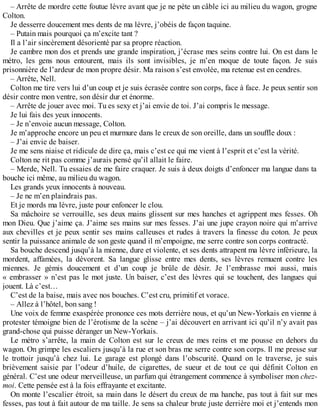 – Arrête de mordre cette foutue lèvre avant que je ne pète un câble ici au milieu du wagon, grogne 
Colton. 
Je desserre doucement mes dents de ma lèvre, j’obéis de façon taquine. 
– Putain mais pourquoi ça m’excite tant ? 
Il a l’air sincèrement désorienté par sa propre réaction. 
Je cambre mon dos et prends une grande inspiration, j’écrase mes seins contre lui. On est dans le 
métro, les gens nous entourent, mais ils sont invisibles, je m’en moque de toute façon. Je suis 
prisonnière de l’ardeur de mon propre désir. Ma raison s’est envolée, ma retenue est en cendres. 
– Arrête, Nell. 
Colton me tire vers lui d’un coup et je suis écrasée contre son corps, face à face. Je peux sentir son 
désir contre mon ventre, son désir dur et énorme. 
– Arrête de jouer avec moi. Tu es sexy et j’ai envie de toi. J’ai compris le message. 
Je lui fais des yeux innocents. 
– Je n’envoie aucun message, Colton. 
Je m’approche encore un peu et murmure dans le creux de son oreille, dans un souffle doux : 
– J’ai envie de baiser. 
Je me sens niaise et ridicule de dire ça, mais c’est ce qui me vient à l’esprit et c’est la vérité. 
Colton ne rit pas comme j’aurais pensé qu’il allait le faire. 
– Merde, Nell. Tu essaies de me faire craquer. Je suis à deux doigts d’enfoncer ma langue dans ta 
bouche ici même, au milieu du wagon. 
Les grands yeux innocents à nouveau. 
– Je ne m’en plaindrais pas. 
Et je mords ma lèvre, juste pour enfoncer le clou. 
Sa mâchoire se verrouille, ses deux mains glissent sur mes hanches et agrippent mes fesses. Oh 
mon Dieu. Que j’aime ça. J’aime ses mains sur mes fesses. J’ai une jupe crayon noire qui m’arrive 
aux chevilles et je peux sentir ses mains calleuses et rudes à travers la finesse du coton. Je peux 
sentir la puissance animale de son geste quand il m’empoigne, me serre contre son corps contracté. 
Sa bouche descend jusqu’à la mienne, dure et violente, et ses dents attrapent ma lèvre inférieure, la 
mordent, affamées, la dévorent. Sa langue glisse entre mes dents, ses lèvres remuent contre les 
miennes. Je gémis doucement et d’un coup je brûle de désir. Je l’embrasse moi aussi, mais 
« embrasser » n’est pas le mot juste. Un baiser, c’est des lèvres qui se touchent, des langues qui 
jouent. Là c’est… 
C’est de la baise, mais avec nos bouches. C’est cru, primitif et vorace. 
– Allez à l’hôtel, bon sang ! 
Une voix de femme exaspérée prononce ces mots derrière nous, et qu’un New-Yorkais en vienne à 
protester témoigne bien de l’érotisme de la scène – j’ai découvert en arrivant ici qu’il n’y avait pas 
grand-chose qui puisse déranger un New-Yorkais. 
Le métro s’arrête, la main de Colton est sur le creux de mes reins et me pousse en dehors du 
wagon. On grimpe les escaliers jusqu’à la rue et son bras me serre contre son corps. Il me presse sur 
le trottoir jusqu’à chez lui. Le garage est plongé dans l’obscurité. Quand on le traverse, je suis 
brièvement saisie par l’odeur d’huile, de cigarettes, de sueur et de tout ce qui définit Colton en 
général. C’est une odeur merveilleuse, un parfum qui étrangement commence à symboliser mon chez-moi. 
Cette pensée est à la fois effrayante et excitante. 
On monte l’escalier étroit, sa main dans le désert du creux de ma hanche, pas tout à fait sur mes 
fesses, pas tout à fait autour de ma taille. Je sens sa chaleur brute juste derrière moi et j’entends mon 
 