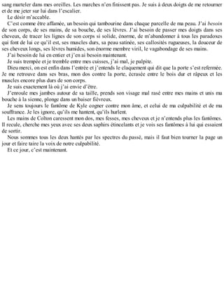 sang marteler dans mes oreilles. Les marches n’en finissent pas. Je suis à deux doigts de me retourner 
et de me jeter sur lui dans l’escalier. 
Le désir m’accable. 
C’est comme être affamée, un besoin qui tambourine dans chaque parcelle de ma peau. J’ai besoin 
de son corps, de ses mains, de sa bouche, de ses lèvres. J’ai besoin de passer mes doigts dans ses 
cheveux, de tracer les lignes de son corps si solide, énorme, de m’abandonner à tous les paradoxes 
qui font de lui ce qu’il est, ses muscles durs, sa peau satinée, ses callosités rugueuses, la douceur de 
ses cheveux longs, ses lèvres humides, son énorme membre viril, le vagabondage de ses mains. 
J’ai besoin de lui en entier et j’en ai besoin maintenant. 
Je suis trempée et je tremble entre mes cuisses, j’ai mal, je palpite. 
Dieu merci, on est enfin dans l’entrée et j’entends le claquement qui dit que la porte s’est refermée. 
Je me retrouve dans ses bras, mon dos contre la porte, écrasée entre le bois dur et râpeux et les 
muscles encore plus durs de son corps. 
Je suis exactement là où j’ai envie d’être. 
J’enroule mes jambes autour de sa taille, prends son visage mal rasé entre mes mains et unis ma 
bouche à la sienne, plonge dans un baiser fiévreux. 
Je sens toujours le fantôme de Kyle cogner contre mon âme, et celui de ma culpabilité et de ma 
souffrance. Je les ignore, qu’ils me hantent, qu’ils hurlent. 
Les mains de Colton caressent mon dos, mes fesses, mes cheveux et je n’entends plus les fantômes. 
Il recule, cherche mes yeux avec ses deux saphirs étincelants et je vois ses fantômes à lui qui essaient 
de sortir. 
Nous sommes tous les deux hantés par les spectres du passé, mais il faut bien tourner la page un 
jour et faire taire la voix de notre culpabilité. 
Et ce jour, c’est maintenant. 
 