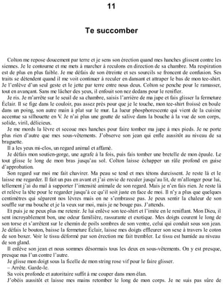 11 
Te succomber 
Colton me repose doucement par terre et je sens son érection quand mes hanches glissent contre les 
siennes. Je le contourne et me mets à marcher à reculons en direction de sa chambre. Ma respiration 
est de plus en plus faible. Je me défais de son étreinte et ses sourcils se froncent de confusion. Ses 
traits se détendent quand il me voit continuer à reculer en dansant et attraper le bas de mon tee-shirt. 
Je l’enlève d’un seul geste et le jette par terre entre nous deux. Colton se penche pour le ramasser, 
tout en avançant. Sans me lâcher des yeux, il enfouit son nez dedans pour le renifler. 
Je ris. Je m’arrête sur le seuil de sa chambre, saisis l’arrière de ma jupe et fais glisser la fermeture 
Éclair. Il se fige dans le couloir, pas assez près pour que je le touche, mon tee-shirt froissé en boule 
dans un poing, son autre main à plat sur le mur. La lueur phosphorescente qui vient de la cuisine 
accentue sa silhouette en V. Je n’ai plus une goutte de salive dans la bouche à la vue de son corps, 
solide, viril, délicieux. 
Je me mords la lèvre et secoue mes hanches pour faire tomber ma jupe à mes pieds. Je ne porte 
plus rien d’autre que mes sous-vêtements. J’observe son jean qui enfle aussitôt au niveau de sa 
braguette. 
Il a les yeux mi-clos, un regard animal et affamé. 
Je défais mon soutien-gorge, une agrafe à la fois, puis fais tomber une bretelle de mon épaule. Le 
tout glisse le long de mon bras jusqu’au sol. Colton laisse échapper un râle profond en guise 
d’approbation. 
Son regard sur moi me fait chavirer. Ma peau se tend et mes tétons durcissent. Je reste là et le 
laisse me regarder. Il fait un pas en avant et j’ai envie de reculer jusqu’au lit, de m’allonger pour lui, 
tellement j’ai du mal à supporter l’intensité animale de son regard. Mais je n’en fais rien. Je reste là 
et relève la tête pour le regarder jusqu’à ce qu’il soit juste en face de moi. Il n’y a plus que quelques 
centimètres qui séparent nos lèvres mais on ne s’embrasse pas. Je peux sentir la chaleur de son 
souffle sur ma bouche et je la veux sur moi, mais je ne bouge pas. J’attends. 
Et puis je ne peux plus me retenir. Je lui enlève son tee-shirt et l’imite en le reniflant. Mon Dieu, il 
sent incroyablement bon, une odeur familière, rassurante et exotique. Mes doigts courent le long de 
son torse et s’arrêtent sur le chemin de poils sombres de son ventre, celui qui conduit sous son jean. 
Je défais le bouton, baisse la fermeture Éclair, laisse mes doigts effleurer son sexe à travers le coton 
de son boxer. Voir le tissu déformé par son érection me fait trembler. Le tissu est humide au niveau 
de son gland. 
Il enlève son jean et nous sommes désormais tous les deux en sous-vêtements. On y est presque, 
presque nus l’un contre l’autre. 
Je glisse mon doigt sous la ficelle de mon string rose vif pour le faire glisser. 
– Arrête. Garde-le. 
Sa voix profonde et autoritaire suffit à me couper dans mon élan. 
J’obéis aussitôt et laisse mes mains retomber le long de mon corps. Je ne suis pas sûre de 
 