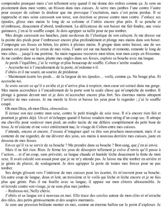 comprendre pourquoi mais c’est tellement sexy quand il me donne des ordres comme ça. Je sens un 
picotement dans mon ventre, un frisson dans mes cuisses. Je serre mes jambes l’une contre l’autre 
pour essayer de calmer la douleur que me provoque l’excitation, mais c’est peine perdue. Il se 
rapproche et mes seins caressent son torse, son érection se presse contre mon ventre. J’enlace ses 
épaules, glisse mes mains le long de sa colonne et l’attire encore plus près. Il se penche et 
m’embrasse, doucement d’abord, tendrement. La délicatesse de son baiser me fait fondre, une vraie 
guimauve, j’en ai le souffle coupé. Je dois agripper sa taille pour ne pas tomber. 
Mes doigts caressent ses hanches, juste au-dessus de l’élastique de son caleçon. Je me dresse sur 
la pointe des pieds pour l’embrasser encore plus profondément et plonge mes mains dans son boxer. 
J’empoigne ses fesses en béton, les pétris à pleines mains. Il grogne dans notre baiser, une de ses 
paumes est posée sur le creux de mes reins, l’autre est sur ma hanche et remonte, remonte le long de 
mes côtes… jusqu’à ma poitrine. Sa main rugueuse recouvre mon téton, tout mon corps en frissonne. 
Je me cambre dans sa main, plante mes ongles dans ses fesses, explore sa bouche avec ma langue. 
Je perds l’équilibre, j’ai le vertige et plus beaucoup de souffle. Colton s’arrête soudain. 
– Accroche-toi à l’encadrement de la porte, m’ordonne-t-il. 
J’obéis et il me sourit, un sourire de prédateur. 
– Maintenant écarte les pieds… de la largeur de tes épaules… voilà, comme ça. Ne bouge plus. Et 
accroche-toi. 
Je crois savoir ce qu’il a en tête et je n’arrive plus à respirer, mon coeur est coincé dans ma gorge. 
Mes mains accrochées à l’encadrement de la porte sont la seule chose qui m’empêche de tomber. Il 
plonge à genoux devant moi et je dois m’accrocher encore plus fort. Ses énormes mains attrapent 
l’arrière de mes cuisses. Je me mords la lèvre et baisse les yeux pour le regarder ; j’ai le souffle 
coupé. 
Oh mon Dieu, oh mon Dieu, ohmondieu. 
Il écrase son nez contre mon sexe, contre le petit triangle de soie rose. Il n’a encore rien fait et 
pourtant je gémis déjà. Un cri m’échappe quand il baisse soudain mon string d’un coup sec. Il attrape 
ma cheville pour soulever mon pied, un ordre tacite de me défaire complètement du petit bout de 
tissu. Je m’exécute et me voici entièrement nue, le visage de Colton entre mes cuisses. 
J’attends, encore et encore. J’essaie d’imaginer quel va être son prochain mouvement, mais il se 
contente de me regarder, de me dévorer des yeux, ses mains à nouveau derrière mes cuisses, juste en 
dessous de mes fesses. 
Est-ce qu’il va se servir de sa bouche ? Me prendre dans sa bouche ? Bon sang, que j’en ai envie. 
Mais il ne fait rien. Rien. Je ferme les yeux de désespoir tellement je crève d’envie qu’il passe à 
l’action… et d’un coup, sans prévenir, sa langue chaude et humide lèche doucement la fente de mon 
sexe. Il avait calculé son assaut pour que je ne m’y attende pas. Je laisse ma tête tomber en arrière et 
je gémis de plaisir, de soulagement. Je dois agripper la porte de toutes mes forces pour ne pas 
tomber. 
Ses doigts glissent vers l’intérieur de mes cuisses pour les écarter, ils m’ouvrent pour sa bouche. 
Un autre coup de langue, doux et lent, un troisième et le voilà qui lèche et lèche encore et je ne fais 
plus que gémir. Puis il me fouille avec sa langue, il appuie sur mon clitoris ultrasensible. Je 
m’écroule contre son visage, je ne sens plus mes jambes. 
– Redresse-toi, Nelly chérie. 
J’obéis et sa langue est à nouveau en moi. Elle trace des cercles autour de mon clito et m’arrache 
des râles, des petits gémissements et des soupirs murmurés. 
Je sens une pression brûlante monter en moi, comme un énorme ballon sur le point d’exploser. Je 
 
