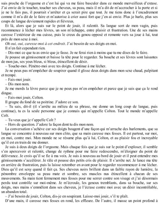 suis proche de l’orgasme et c’est lui qui va me faire basculer dans ce monde merveilleux d’extase. 
J’ai envie de le toucher, toucher ses cheveux, sa peau, mais il m’a dit de m’accrocher à la porte et si 
je ne le fais pas, il pourrait s’arrêter et ça serait pire que tout. Je me tiens donc à l’encadrement 
comme il m’a dit de le faire et m’autorise à crier aussi fort que j’en ai envie. Plus je hurle, plus ses 
coups de langue deviennent rapides et fiévreux. 
Et là, alors que je suis sur le point de jouir, il ralentit. Sa langue sort de mon vagin, puis 
recommence à lécher mes lèvres, un son m’échappe, entre plaisir et frustration. Une de ses mains 
caresse l’extérieur de ma cuisse, puis le creux du genou opposé et remonte vers sa joue à lui, tout 
près de mon sexe à moi. 
Oh oui, oui, caresse-moi à cet endroit. J’ai besoin de ses doigts en moi. 
Il n’en fait cependant rien. 
– Dis-moi ce que tu as envie que je fasse. Je ne ferai rien à moins que tu me dises de le faire. 
Je pousse un gémissement et baisse la tête pour le regarder. Sa bouche et ses lèvres sont luisantes 
de mon jus, ses yeux bleus, si bleus, étincellent de désir. 
– Touche-moi. Pénètre-moi avec tes doigts. Continue à me lécher. 
Je ne peux pas m’empêcher de soupirer quand il glisse deux doigts dans mon sexe chaud, palpitant 
et trempé. 
– Fais-moi jouir. 
– Dis mon nom. 
Je me mords la lèvre parce que je ne peux pas m’en empêcher et parce que je sais que ça le rend 
dingue. 
– Fais-moi jouir, Colton. 
Il grogne du fond de sa poitrine. J’adore ce son. 
– Tu sais, dit-il (il s’arrête au milieu de sa phrase, me donne un long coup de langue, puis 
continue), tu es la seule personne que je connais qui m’appelle Colton. Tout le monde m’appelle 
Colt. 
– Tu veux que je t’appelle Colt ? 
– Hors de question. J’adore la façon dont tu dis mon nom. 
La conversation s’achève car ses doigts bougent d’une façon qui m’arrache des hurlements, que sa 
langue se concentre à nouveau sur mon clito, que sa main caresse mes fesses. Il est partout, sur moi, 
en moi, contre moi. Mon monde ne se résume plus qu’à lui, Colton, et au plaisir fou et incroyable 
qu’il est en train de me donner. 
Je suis à deux doigts de l’orgasme. Mais chaque fois que je suis sur le point d’exploser, il semble 
s’en apercevoir et ralentit, change de rythme pour me faire redescendre, m’éloigner du point de 
délivrance. Je crois qu’il se fie à ma voix. Je suis à nouveau au bord de jouir et il peut entendre mes 
gémissements s’accélérer. Je râle et pousse des petits cris de plaisir. Il s’arrête net. Je lance ma tête 
en arrière de frustration, puis la laisse retomber en avant pour le regarder recommencer à me lécher. 
Dieu qu’il est sexy quand il fait ça. Ses cheveux noirs brillent dans un faible rayon de lumière, la 
pénombre enveloppe sa peau mate et sombre, ses muscles nus étincellent à chacun de ses 
mouvements. Sa main tient fermement mes fesses pour me serrer contre son visage et j’ai désormais 
perdu tout contrôle sur moi-même. Je m’écroule, les genoux tremblants, dans sa bouche, sur ses 
doigts, mes mains s’emmêlent dans ses cheveux, je l’écrase contre moi avec un désir incontrôlable, 
un abandon total. 
– J’ai besoin de jouir, Colton, dis-je en soupirant. Laisse-moi jouir, s’il te plaît. 
D’une main, il caresse mes fesses en rond, les effleure. De l’autre, il masse un point profond à 
 