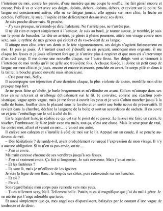 l’intérieur de moi, contre les parois, d’une manière qui me coupe le souffle, me fait gémir encore et 
encore. Puis il va et vient avec ses doigts, dedans, dehors, dedans, dehors, et revient sur le point. Sa 
langue est constamment active, elle ne se fatigue jamais, elle appuie sur mon clito, le lèche en 
cercles, l’effleure, le suce, l’aspire et tire délicatement dessus avec ses dents. 
Je suis proche désormais. Si proche. 
– J’y suis presque, m’entends-je dire, haletante. Ne t’arrête pas, ne t’arrête pas. 
Il ne dit rien et repart simplement à l’attaque. Je suis au bord, je tourne autour, je tremble, je suis 
sur le point de basculer. La tête en arrière, je gémis à pleins poumons, attire son visage contre mon 
sexe, suis le rythme de mes genoux qui cèdent et du va-et-vient de sa langue. 
Il attrape mon clito entre ses dents et le tète vigoureusement, ses doigts s’agitent furieusement en 
moi. Et puis je jouis. À l’instant exact où j’étouffe un cri perçant, annonçant mon orgasme, il me 
claque les fesses et je jouis tellement fort que je n’arrive plus à respirer et que mon cri s’interrompt 
d’un seul coup. Il me donne une nouvelle claque, sur l’autre fesse. Ses doigts vont et viennent à 
l’intérieur de moi tandis qu’il me gifle une troisième fois. À chaque fessée, il donne un petit coup de 
langue sur mon clito et je jouis, encore et encore et encore, penchée en avant, le corps plié en deux à 
la taille, la bouche grande ouverte mais silencieuse. 
– Crie pour moi, Nelly. 
Il accompagne son injonction d’une dernière claque, la plus violente de toutes, mordille mon clito 
presque trop fort. 
Je ne peux faire qu’obéir, je hurle bruyamment et m’effondre en avant. Colton m’attrape dans ses 
bras en se relevant et m’allonge délicatement sur le lit. Je convulse, comme une réaction post-sismique, 
vague après vague, mais je me force à ouvrir les yeux et je vois Colton marcher jusqu’à la 
salle de bains, fouiller dans le placard sous le lavabo et en sortir une boîte neuve de préservatifs. Il 
revient dans la chambre, déchire la languette de la boîte et sort un accordéons de sachets. Il en ouvre 
un et jette l’emballage sur le sol à côté du lit. 
En le regardant faire, je réalise ce qui est sur le point de se passer. Le laisser me faire un cunni, le 
toucher, l’embrasser, le faire jouir avec ma main, tout ça, c’est une chose. Mais le sexe pour de vrai, 
lui contre moi, allant et venant en moi… c’en est une autre. 
Il enlève son caleçon et s’installe à côté de moi sur le lit. Appuyé sur un coude, il se penche au-dessus 
de moi. 
– Des hésitations ? demande-t-il, ayant probablement remarqué l’expression de mon visage. Il n’y 
a aucune obligation. Si tu n’en as pas envie, on ne… 
– J’en ai envie. 
Ma main caresse chacune de ses vertèbres jusqu’à ses fesses. 
– J’en ai vraiment envie. Ça fait si longtemps. Je suis nerveuse. Mais j’en ai envie. 
– Et les fantômes ? 
– Ils sont là, mais je m’efforce de les ignorer. 
Je suis la ligne de son flanc, le long de ses côtes, puis redescends sur ses hanches. 
– Et toi ? 
– Pareil. 
Son regard balaie mon corps puis remonte vers mes yeux. 
– Tu es tellement sexy, Nell. Tellement belle. Putain, tu es si magnifique que j’ai du mal à gérer. Je 
ne mérite pas l’ange adorable que tu es. 
Et aussi simplement que ça, mes angoisses disparaissent, balayées par le courant d’une vague de 
tendresse et de désir. 
 