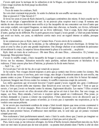 J’avais opté pour la tactique de la séduction et de la blague, en espérant le détourner du fait que 
j’étais rouge écarlate du front jusqu’au décolleté. 
Échec total. 
– Tu es de toutes les couleurs, Nell. 
Sa voix était vraiment trop proche. Je sentis la chaleur de son souffle sur mon cou. 
Que se passait-il ? Que faisait-il ? 
Je levai les yeux et ceux de Kyle étaient là, à quelques centimètres des miens. Il était couché sur le 
flanc et ses doigts s’approchèrent de moi. Je ne pouvais plus respirer tout à coup. Il ramena une 
mèche de mes cheveux derrière mon oreille et je fus incapable de me concentrer sur rien d’autre que 
son corps sculpté, son regard fougueux, sa main dans mes cheveux, sa bouche, ses lèvres, tellement 
proches, le bout de sa langue passant sur sa lèvre inférieure. Tout à coup, Kyle était quelqu’un 
d’autre, quelqu’un de différent. Pas le petit garçon avec lequel j’avais grandi ; c’était un jeune homme 
qui avait ses traits, ses yeux, sa mâchoire carrée mais avec un regard intense et adulte, presque 
affamé. 
Je ne connaissais pas ce Kyle, mais je l’aimais bien. J’avais envie de le connaître. 
Quand il posa sa bouche sur la mienne, je fus submergée par un frisson électrique. Je fermai les 
yeux et sous le choc je pris une grande inspiration. Une étrange chaleur et un sentiment de puissance 
m’envahirent le corps, la surprise laissa doucement la place à la curiosité… au plaisir. 
Kyle était en train de m’embrasser. Oh mon Dieu, oh mon Dieu… ohmondieu. Et j’aimais ça, 
beaucoup. Mon premier baiser. 
J’avais le souffle coupé, j’étais incapable de bouger à cause de cette sensation incroyable de ses 
lèvres sur les miennes. Sensation nouvelle mais parfaite, mêlant découverte et hésitation. Il se 
redressa. J’étais encore plus hors d’haleine, je pleurais la fin de notre baiser. 
– Nell ? Je… tu ? 
Il n’avait pas l’air sûr de lui, de ce qui venait de se passer. 
Je lui souris. Nos visages étaient toujours si près que je sentais mes lèvres contre les siennes. Ma 
main alla de ma cuisse à son bras, puis son visage, mes doigts s’écartèrent autour de son oreille, ma 
paume contre sa joue. Il laissa échapper un soupir de soulagement, et cette fois le baiser fut mutuel. 
Je pressai, bougeai mes lèvres contre les siennes, le souffle à nouveau coupé de curiosité… 
Les mille questions qui m’avaient traversé l’esprit quand j’avais regardé des gens s’embrasser 
dans les films avaient enfin une réponse. Que faisait-on avec son nez ? Quel nez ? Tout ce que je 
savais, c’est que j’avais sa bouche contre la mienne, légèrement décalée. Les mains ? Elles avaient 
l’air de très bien savoir où elles devaient aller sans qu’on ait rien à leur dire. Sur son visage, sa 
nuque, ses bras. Bien entendu, j’arrivais à respirer même quand on s’embrassait. Plus jeune, je 
m’étais demandé si j’aurais à retenir ma respiration. J’étais désormais ravie de découvrir que je 
pouvais embrasser Kyle sans jamais m’arrêter, je n’avais pas à reprendre ma respiration, je ne le 
voulais sous aucun prétexte. 
Je ne savais pas exactement combien de temps s’était écoulé depuis que nous avions commencé à 
nous embrasser. Je m’en moquais. Rien n’avait d’importance à part la joie délirante d’être avec 
Kyle, de mon premier baiser, d’embrasser mon meilleur ami, le seul mec qui ait jamais vraiment 
compté pour moi. 
Non seulement c’était parfaitement naturel, mais c’était la seule chose que j’aurais pu imaginer se 
passer et je n’arrivais pas à comprendre comment ça n’était pas arrivé plus tôt. 
Puis, tout à coup, je me retrouvai allongée, les brins d’herbe écrasés chatouillant mon dos nu. Kyle 
était sur moi mais ne pesait pas de tout son poids : sa paume était plantée dans l’herbe à côté de mon 
 