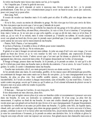 Je retire ma bouche mais laisse mes mains sur lui, je le regarde. 
– Ne t’inquiète pas. J’aime le goût de ton sexe. 
Je n’attends pas qu’il réponde et serre à nouveau mes lèvres autour de lui ; je le prends 
profondément. Cette fois je vais volontairement jusqu’à avoir un haut-le-coeur, juste par curiosité, 
pour voir jusqu’où je peux aller. 
– Bon sang, Nell. 
Il essaie de reculer ses hanches mais il n’a nulle part où aller. Il siffle, plie ses doigts dans mes 
cheveux. 
– Si tu le fais, essaie au moins de détendre ta gorge. Ne fais rien que tu n’aies pas envie de faire. 
Ne fais rien parce que tu crois que c’est ce que j’attends de ta part. 
Je recule, redescends et cette fois je relâche les muscles de ma gorge et le fais glisser encore plus 
profondément. Oh mon Dieu, oh mon Dieu, ohmondieu. Je vais si loin. Il est si énorme. C’est presque 
trop, mais j’aime ça. Je ne sais pas ce que cela signifie, ce que ça dit de moi, mais je m’en fous. Il 
aime ça, ça se voit. Il se retient, mais il aime vraiment ça. J’installe un rythme. Je recule jusqu’à 
avoir son gland au bord des lèvres puis le prends aussi profond que j’en suis capable ; mon poing 
serré autour de son sexe suit le mouvement de ma bouche. 
– Putain, Nell. Putain, c’est incroyable. 
Il est hors d’haleine, il tremble à force d’efforts pour rester immobile. 
– Tu peux bouger, lui dis-je. Ne te retiens pas. 
Il gémit et se met à bouger en suivant mon rythme. Je jette un coup d’oeil vers son visage, j’ai son 
gland au bout des lèvres et je le vois tourner la tête vers le plafond, une expression d’extase 
douloureuse lui tord les traits. J’adore savoir que c’est moi qui lui donne ce plaisir-là. Ses doigts 
agrippent mes cheveux, enserrent mon crâne. Il m’appuie doucement sur la tête, m’encourage. 
Il bouge et bouge, pousse dans ma bouche. Je le prends, je le prends en entier. Je sais qu’il a dit 
qu’il n’allait pas jouir dans ma bouche mais je décide du contraire. J’en ai envie. Je veux l’avaler, le 
goûter, le sentir, le sentir s’abandonner dans ma bouche. 
– Touche mes testicules, dit-il, ses mots perçant à travers ses dents serrées. S’il te plaît. 
Je les prends dans une main, ils sont tendus, gonflés. Je les masse aussi délicatement que possible, 
en continuant de bouger mon autre main sur la base de son pénis ; je le suce énergiquement avec ma 
bouche, de plus en plus vite. Son souffle semble épuisé, ses hanches convulsent de façon 
incontrôlable. Je l’avale en entier à chaque mouvement, sans m’étouffer. Ça me rend fière. J’aime le 
sentir contre ma gorge, savoir qu’il aime ça, qu’il adore ça. Il m’a donné tellement de plaisir en me le 
faisant à moi et je peux enfin lui rendre la pareille. 
Il tente de reculer. 
– Il faut que… faut que tu t’arrêtes. Je suis trop près, Nell. 
Il tire doucement sur mes cheveux, deux fois. 
Je ne fais que m’agiter encore plus et je sens ses hanches céder et recommencer à pousser son sexe 
dans ma bouche. Je sens ses testicules se contracter, palpiter. Et d’un coup, au plus fort du 
mouvement, il explose au fond de ma bouche. Je sens une coulée chaude gicler dans ma gorge. Je 
recule pour que son gland soit au bord de mes lèvres et le suce énergiquement. Il grogne bruyamment, 
ses hanches se rebellent et un autre jet jaillit dans ma bouche. J’y goûte cette fois, un liquide épais, 
chaud, salé, qui coule sur ma langue, puis dans ma gorge quand je l’avale. Je serre son sexe à la base, 
pompe, continue à sucer et il se laisse aller une troisième fois, un jet moins dense et plus doux. Quand 
je sens les convulsions s’évanouir, je le prends en entier une dernière fois. Je le relâche et glisse le 
long de son corps afin de venir me reposer sur son torse. Son gland encore dur chatouille mon sexe et 
 