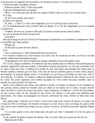 je ne peux pas m’empêcher de me tortiller, de me placer dessus. J’ai envie de lui en moi. 
Colton est tendu, il tremble et frémit. 
– Putain de merde, Nell. C’était incroyable. 
Je glousse bêtement dans son épaule. 
– Merci ? Je n’étais pas sûre de faire ça comme il fallait, mais tu avais l’air d’aimer alors… 
Il se fige. 
– Tu ne l’avais jamais fait avant ? 
Je hausse les épaules. 
– Si, mais… c’était il y a très, très longtemps et je ne l’ai fait qu’une ou deux fois. 
Je n’ai franchement pas envie d’entrer dans les détails. Il a l’air de comprendre car il se contente 
d’acquiescer. 
– Compris. En tout cas, je peux te dire que j’ai jamais ressenti un truc pareil, putain. 
Je sens un frisson de fierté me parcourir. 
– Vraiment ? 
Mon petit doigt me dit qu’il doit avoir beaucoup d’expériences et de matière à comparaison. Mais 
je ne préfère pas trop y penser. 
– Oh que oui. 
– Tu dis juste ça pour me faire plaisir. 
Il rit. 
– Non, vraiment pas. C’était sincèrement bon à ce point-là. 
Il se retourne soudain et je me retrouve sur le dos avec lui au-dessus de moi, ses lèvres sur mon 
épaule, embrassant doucement ma peau. 
– Et maintenant j’ai le droit d’embrasser chaque centimètre de ton incroyable corps. 
Et il le fait, chaque centimètre. Il commence par mes épaules puis m’embrasse doucement jusqu’au 
sternum. Agenouillé entre mes jambes, il descend le long de ma poitrine. Je veux que sa bouche reste 
là, mais il joue avec moi, il embrasse la courbe de mes seins mais sans prendre mes tétons dans sa 
bouche comme j’aimerais qu’il le fasse. Une série de baisers mouillés glisse sur mon ventre, jusqu’à 
mes hanches, le long de chaque cuisse. Je m’attends à ce qu’il pose sa bouche sur mon sexe, mais il 
ne le fait pas. À la place, il s’amuse à embrasser dangereusement l’intérieur de mes cuisses, au creux 
de l’aine. Ses joues rugueuses sont comme du papier de verre contre ma peau sensible, mais sa 
bouche ne se pose jamais sur mon sexe. 
Après avoir embrassé mes tibias, mes mollets et pieds, il remonte en douceur. Il est à hauteur de 
mes genoux, hésite, prend mes hanches dans ses mains et me tourne sur le ventre. Je pose ma tête 
entre mes bras et essaie de ne pas trop penser à mes complexes. Il embrasse l’arrière de mes jambes, 
de mes cuisses, puis, oh oui, chacune de mes fesses, les explore, il leur porte une attention toute 
particulière. Ses mains accompagnent ses baisers, pétrissent ma chair, frôlent la fente entre mes 
fesses. 
Son doigt longe l’intérieur de la fente et d’un seul coup cette session de baisers n’a plus rien 
d’innocent. Elle est érotique. Sa bouche est toujours sur mes fesses, mais son doigt, lui, glisse entre 
mes cuisses puis remonte pour longer ma raie, encore et encore, de façon un peu plus appuyée chaque 
fois. 
– Tu as aimé quand j’avais mon doigt dans ton petit cul, hein ? demande-t-il d’un ton grave et 
autoritaire. 
Je me contente de gémir en guise de réponse. Oui, j’ai aimé. Mais je ne peux pas lui dire ça. 
– Réponds-moi, bébé. 
 