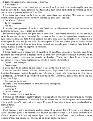 Il écarte mes cuisses avec ses genoux, il m’ouvre. 
– T’as aimé ça ? 
Il écarte encore mes cuisses, aussi loin que ma souplesse le permet, et me voici complètement à nu 
pour lui, ouverte. Ses mains caressent mes fesses et je peux sentir qu’il attend ma réponse. Je ne dis 
rien. Je veux le pousser, voir ce qu’il va faire. 
Il me donne une claque sur la fesse, un petit coup léger mais cinglant. Mon sexe se resserre 
immédiatement et je suis aussitôt mouillée, trempée. Je geins dans l’oreiller. 
– Oui, Colton. J’ai aimé. 
– Tu en veux encore. 
– Hin hin… 
Je n’arrive pas à prononcer le moindre mot. Son index massif parcourt ma raie en descendant, ce 
qui me fait suffoquer ; j’ai le corps qui tremble. 
Son autre main glisse sous moi pour masser mon clito. C’est comme un éclair à travers moi et je 
me tords sous ses caresses. Son doigt, lui, continue de bas en haut, se rapprochant dangereusement 
mais sans pression, sans hâte. Colton caresse mon clito avec douceur, délicatesse et lenteur. Il me 
prépare pour le reste. Oh, je suis prête. Tellement prête. J’étire mes jambes pour les écarter encore 
plus. Son doigt quitte la fente de mes fesses pendant une seconde, puis il revient. Cette fois il est 
humide et chaud et je le sens appuyer sur mon anus. 
– Dis-moi si c’est trop. 
Il le fait pénétrer, oh, si doucement. Oh mon Dieu, oh mon Dieu, ohmondieu. Son autre main forme 
désormais des ronds précis et rapides autour de mon clito. Une vague de chaleur m’envahit. Je me 
tords et me cambre, creuse mon dos et roule mes hanches. C’est tellement bon. Je me redresse sur 
mes genoux et recule, j’aime la plénitude de son doigt en moi. Oh mon Dieu. 
– Colton… ne t’arrête pas. 
– Aucun risque. 
Il glisse deux doigts au fond de mon sexe et je suis sur le point d’exploser. 
C’est une sensation intense, brûlante, dévastatrice et légèrement douloureuse, mais une douleur 
familière, bienvenue, érotique. La perfection. Enfin non, je réalise en le pensant que ce n’est pas ça, 
la perfection. La perfection, ce serait de l’avoir lui en moi. Comme ça, mais avec sa bite à la place 
de ses deux doigts. 
– J’ai envie de toi en moi. 
Je tourne la tête pour murmurer les mots par-dessus mon épaule. 
– Tout de suite. 
– Comme ça ? 
– Oh oui, comme ça. 
Ma voix est un chuchotement féroce. 
J’entends un emballage se déchirer et sens ses doigts glisser en dehors de mon sexe. Je me retourne 
et le vois enfiler le préservatif d’une main. Je m’appuie sur mes coudes, le regarde saisir son membre 
pour le guider jusqu’à l’entrée de mon vagin. J’en sens le bout et je vois ses yeux qui cherchent les 
miens, il hésite. 
– Nell, je… 
C’est étrange, il est si dominateur parfois, quand il me donne des ordres que je me découvre 
vouloir exécuter, quand il m’emmène à des niveaux délirants d’extase. Et à d’autres moments il est 
hésitant, incertain, mais c’est toujours par égard envers moi. Il veut s’assurer que je suis sur la même 
longueur d’onde que lui, que j’ai envie de ce qui est en train de se passer. 
 