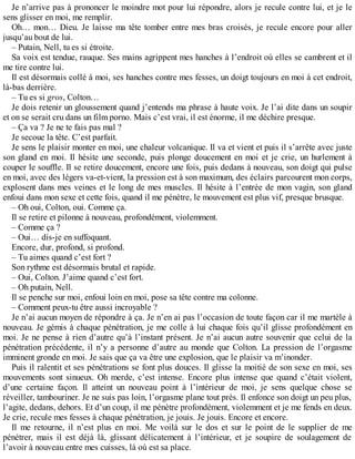 Je n’arrive pas à prononcer le moindre mot pour lui répondre, alors je recule contre lui, et je le 
sens glisser en moi, me remplir. 
Oh… mon… Dieu. Je laisse ma tête tomber entre mes bras croisés, je recule encore pour aller 
jusqu’au bout de lui. 
– Putain, Nell, tu es si étroite. 
Sa voix est tendue, rauque. Ses mains agrippent mes hanches à l’endroit où elles se cambrent et il 
me tire contre lui. 
Il est désormais collé à moi, ses hanches contre mes fesses, un doigt toujours en moi à cet endroit, 
là-bas derrière. 
– Tu es si gros, Colton… 
Je dois retenir un gloussement quand j’entends ma phrase à haute voix. Je l’ai dite dans un soupir 
et on se serait cru dans un film porno. Mais c’est vrai, il est énorme, il me déchire presque. 
– Ça va ? Je ne te fais pas mal ? 
Je secoue la tête. C’est parfait. 
Je sens le plaisir monter en moi, une chaleur volcanique. Il va et vient et puis il s’arrête avec juste 
son gland en moi. Il hésite une seconde, puis plonge doucement en moi et je crie, un hurlement à 
couper le souffle. Il se retire doucement, encore une fois, puis dedans à nouveau, son doigt qui pulse 
en moi, avec des légers va-et-vient, la pression est à son maximum, des éclairs parcourent mon corps, 
explosent dans mes veines et le long de mes muscles. Il hésite à l’entrée de mon vagin, son gland 
enfoui dans mon sexe et cette fois, quand il me pénètre, le mouvement est plus vif, presque brusque. 
– Oh oui, Colton, oui. Comme ça. 
Il se retire et pilonne à nouveau, profondément, violemment. 
– Comme ça ? 
– Oui… dis-je en suffoquant. 
Encore, dur, profond, si profond. 
– Tu aimes quand c’est fort ? 
Son rythme est désormais brutal et rapide. 
– Oui, Colton. J’aime quand c’est fort. 
– Oh putain, Nell. 
Il se penche sur moi, enfoui loin en moi, pose sa tête contre ma colonne. 
– Comment peux-tu être aussi incroyable ? 
Je n’ai aucun moyen de répondre à ça. Je n’en ai pas l’occasion de toute façon car il me martèle à 
nouveau. Je gémis à chaque pénétration, je me colle à lui chaque fois qu’il glisse profondément en 
moi. Je ne pense à rien d’autre qu’à l’instant présent. Je n’ai aucun autre souvenir que celui de la 
pénétration précédente, il n’y a personne d’autre au monde que Colton. La pression de l’orgasme 
imminent gronde en moi. Je sais que ça va être une explosion, que le plaisir va m’inonder. 
Puis il ralentit et ses pénétrations se font plus douces. Il glisse la moitié de son sexe en moi, ses 
mouvements sont sinueux. Oh merde, c’est intense. Encore plus intense que quand c’était violent, 
d’une certaine façon. Il atteint un nouveau point à l’intérieur de moi, je sens quelque chose se 
réveiller, tambouriner. Je ne suis pas loin, l’orgasme plane tout près. Il enfonce son doigt un peu plus, 
l’agite, dedans, dehors. Et d’un coup, il me pénètre profondément, violemment et je me fends en deux. 
Je crie, recule mes fesses à chaque pénétration, je jouis. Je jouis. Encore et encore. 
Il me retourne, il n’est plus en moi. Me voilà sur le dos et sur le point de le supplier de me 
pénétrer, mais il est déjà là, glissant délicatement à l’intérieur, et je soupire de soulagement de 
l’avoir à nouveau entre mes cuisses, là où est sa place. 
 
