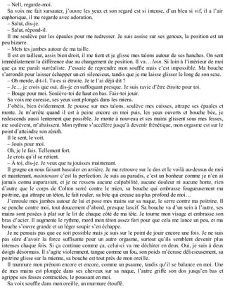 – Nell, regarde-moi. 
Sa voix me fait sursauter, j’ouvre les yeux et son regard est si intense, d’un bleu si vif, il a l’air 
euphorique, il me regarde avec adoration. 
– Salut, dis-je. 
– Salut, répond-il. 
Il me soulève par les épaules pour me redresser. Je suis assise sur ses genoux, la position est un 
peu bizarre. 
– Mets tes jambes autour de ma taille. 
Il est en tailleur, assis bien droit, il me tient et je glisse mes talons autour de ses hanches. On sent 
immédiatement la différence due au changement de position. Il va… loin. Si loin à l’intérieur de moi 
que ça me paraît surréaliste. J’essaie de reprendre mon souffle mais c’est impossible. Ma bouche 
s’arrondit pour laisser échapper un cri silencieux, tandis que je me laisse glisser le long de son sexe. 
– Oh merde, dit-il. Tu es si étroite. Je te l’ai déjà dit ? 
– Je… je crois que oui, dis-je en suffoquant presque. Je suis ravie d’être étroite pour toi. 
– Bouge pour moi. Soulève-toi de haut en bas. Fais-toi jouir. 
Sa voix me caresse, ses yeux sont plongés dans les miens. 
J’obéis, bien évidemment. Je pousse sur mes talons, soulève mes cuisses, attrape ses épaules et 
monte. Je m’arrête quand il est à peine encore en moi puis, les yeux ouverts et bouche bée, je 
redescends aussi lentement que possible. Je monte à nouveau et ses mains glissent sous mes fesses, 
me soulèvent, m’abaissent. Mon rythme s’accélère jusqu’à devenir frénétique, mon orgasme est sur le 
point d’atteindre son zénith. 
Il le sent, le voit. 
– Jouis pour moi. 
Oh, je le fais. Tellement fort. 
Je crois qu’il se retient. 
– À toi, dis-je. Je veux que tu jouisses maintenant. 
Il grogne en nous faisant basculer en arrière. Je me retrouve sur le dos et le voilà au-dessus de moi 
et maintenant, maintenant c’est la perfection. Je suis au paradis, c’est un bonheur comme je n’en ai 
jamais connu auparavant, et je ne ressens aucune culpabilité, aucune douleur ni aucune honte, rien 
d’autre que le corps de Colton serré contre le mien, sa bouche qui embrasse fougueusement ma 
poitrine, qui attrape un téton, le fait rouler, sa bite qui creuse au plus profond de moi… 
J’enroule mes jambes autour de lui et pose mes mains sur sa nuque, le serre contre ma poitrine. Il 
se penche contre moi, tout doucement d’abord, presque lascif. Sa bouche va d’un sein à l’autre, ses 
mains sont posées à plat sur le lit de chaque côté de ma tête. Je tourne mon visage et embrasse son 
bras d’acier. Il augmente le rythme, mord mon téton assez fort pour que cela me lance un peu, et ma 
bouche s’ouvre grande et un léger soupir s’en échappe. 
Je ne pensais pas que ce soit possible mais je suis sur le point de jouir encore une fois. Je ne suis 
pas sûre d’avoir la force suffisante pour un autre orgasme, surtout qu’ils semblent devenir plus 
intenses chaque fois. Si ça continue comme ça, celui-ci va me déchirer en deux. Oui, je suis à deux 
doigts désormais. Il s’agite violemment, tangue comme un fou, son poids m’écrase délicieusement, sa 
poitrine glisse sur la mienne, sa bouche est tout près de mon oreille. 
Il murmure mon prénom encore et encore, comme un psaume, tandis qu’il se balance en moi. Une 
de mes mains est plongée dans ses cheveux sur sa nuque, l’autre griffe son dos jusqu’en bas et 
agrippe ses fesses contractées, le poussant en moi. 
Sa voix souffle dans mon oreille, un murmure étouffé. 
 