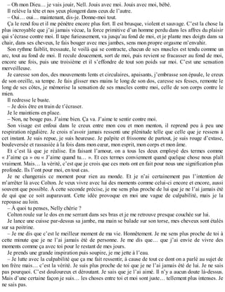 – Oh mon Dieu… je vais jouir, Nell. Jouis avec moi. Jouis avec moi, bébé. 
Il relève la tête et nos yeux plongent dans ceux de l’autre. 
– Oui… oui… maintenant, dis-je. Donne-moi tout. 
Ça le rend fou et il me pénètre encore plus fort. Il est brusque, violent et sauvage. C’est la chose la 
plus incroyable que j’ai jamais vécue, la force primitive d’un homme perdu dans les affres du plaisir 
qui s’écrase contre moi. Il tape furieusement, va jusqu’au fond de moi, et je plante mes doigts dans sa 
chair, dans ses cheveux, le fais bouger avec mes jambes, sens mon propre orgasme m’envahir. 
Son rythme faiblit, tressaute, le voilà qui se contracte, chacun de ses muscles est tendu comme un 
arc, tout au fond de moi. Il recule doucement, sort de moi, puis revient se fracasser au fond de moi, 
encore une fois, puis une troisième et il s’effondre de tout son poids sur moi. C’est une sensation 
merveilleuse. 
Je caresse son dos, des mouvements lents et circulaires, apaisants, j’embrasse son épaule, le creux 
de son oreille, sa tempe. Je fais glisser mes mains le long de son dos, caresse ses fesses, remonte le 
long de ses côtes, je mémorise la sensation de ses muscles contre moi, celle de son corps contre le 
mien. 
Il redresse le buste. 
– Je dois être en train de t’écraser. 
Je le maintiens en place. 
– Non, ne bouge pas. J’aime bien. Ça va. J’aime te sentir contre moi. 
Son visage est enfoui dans le creux entre mon cou et mon menton, il reprend peu à peu une 
respiration régulière. Je crois n’avoir jamais ressenti une plénitude telle que celle que je ressens à 
cet instant. Je suis repue, je suis heureuse. Je palpite et frissonne de partout, je suis rouge d’extase, 
bouleversée et rassasiée à la fois dans mon coeur, mon esprit, mon corps et mon âme. 
Et c’est là que je réalise. En faisant l’amour, on a tous les deux employé des termes comme 
« J’aime ça » ou « J’aime quand tu… ». Et ces termes conviennent quand quelque chose nous plaît 
vraiment. Mais… la vérité, c’est que je crois que ces mots ont en fait pour nous une signification plus 
profonde. Ils l’ont pour moi, en tout cas. 
Je ne changerais ce moment pour rien au monde. Et je n’ai certainement pas l’intention de 
m’arrêter là avec Colton. Je veux vivre avec lui des moments comme celui-ci encore et encore, aussi 
souvent que possible. À cette seconde précise, je me sens plus proche de lui que je ne l’ai jamais été 
de qui que ce soit auparavant. Cette idée provoque en moi une vague de culpabilité, mais je la 
repousse au loin. 
– À quoi tu penses, Nelly chérie ? 
Colton roule sur le dos en me serrant dans ses bras et je me retrouve presque couchée sur lui. 
Je lance une cuisse par-dessus sa jambe, ma main se balade sur son torse, mes cheveux sont étalés 
sur sa poitrine. 
– Je me dis que c’est le meilleur moment de ma vie. Honnêtement. Je me sens plus proche de toi à 
cette minute que je ne l’ai jamais été de personne. Je me dis que… que j’ai envie de vivre des 
moments comme ça avec toi pour le restant de mes jours. 
Je prends une grande inspiration puis soupire, je me jette à l’eau. 
– Je lutte avec la culpabilité que ça me fait ressentir, à cause de tout ce dont on a parlé au sujet de 
ton frère mais… c’est la vérité. Je suis plus proche de toi que je ne l’ai jamais été de lui. Je ne sais 
pas pourquoi. C’est douloureux et déroutant. Je sais que je l’ai aimé. Il n’y a aucun doute là-dessus. 
Mais d’une certaine façon je suis… les choses entre toi et moi sont juste… tellement plus intenses. Je 
ne sais pas. 
 