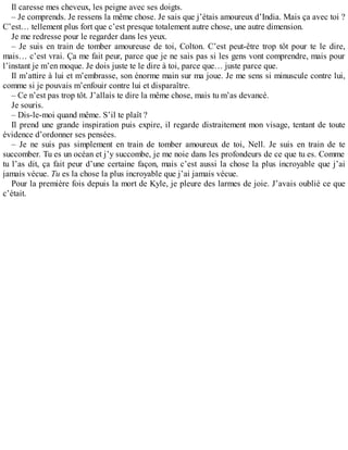 Il caresse mes cheveux, les peigne avec ses doigts. 
– Je comprends. Je ressens la même chose. Je sais que j’étais amoureux d’India. Mais ça avec toi ? 
C’est… tellement plus fort que c’est presque totalement autre chose, une autre dimension. 
Je me redresse pour le regarder dans les yeux. 
– Je suis en train de tomber amoureuse de toi, Colton. C’est peut-être trop tôt pour te le dire, 
mais… c’est vrai. Ça me fait peur, parce que je ne sais pas si les gens vont comprendre, mais pour 
l’instant je m’en moque. Je dois juste te le dire à toi, parce que… juste parce que. 
Il m’attire à lui et m’embrasse, son énorme main sur ma joue. Je me sens si minuscule contre lui, 
comme si je pouvais m’enfouir contre lui et disparaître. 
– Ce n’est pas trop tôt. J’allais te dire la même chose, mais tu m’as devancé. 
Je souris. 
– Dis-le-moi quand même. S’il te plaît ? 
Il prend une grande inspiration puis expire, il regarde distraitement mon visage, tentant de toute 
évidence d’ordonner ses pensées. 
– Je ne suis pas simplement en train de tomber amoureux de toi, Nell. Je suis en train de te 
succomber. Tu es un océan et j’y succombe, je me noie dans les profondeurs de ce que tu es. Comme 
tu l’as dit, ça fait peur d’une certaine façon, mais c’est aussi la chose la plus incroyable que j’ai 
jamais vécue. Tu es la chose la plus incroyable que j’ai jamais vécue. 
Pour la première fois depuis la mort de Kyle, je pleure des larmes de joie. J’avais oublié ce que 
c’était. 
 