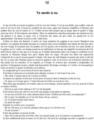 12 
Te sentir à nu 
Je me réveille au son de la guitare et de la voix de Colton. C’est un son faible, qui semble venir de 
loin. Il est sur le toit. J’essuie le sommeil de mes yeux, agite mes boucles emmêlées et balance mes 
jambes hors de son lit (notre lit ?). J’enfile un tee-shirt propre que je pique dans le panier à linge 
posé par terre. Il fait toujours nuit dehors. Mais en montant les marches grinçantes qui mènent au toit, 
ma guitare à la main, je peux voir à l’horizon des nuées de gris entre les gratte-ciel et les 
appartements. Une heure ou deux avant l’aube donc. 
Colton est dans son fauteuil, il porte un vieux pantalon de jogging et un sweat Champion tout 
déchiré. La capuche dissimule presque ses sourcils mais laisse échapper une mèche de cheveux noirs 
sur son visage. Il est pieds nus, les jambes en l’air posées sur la barrière du toit. Les yeux fermés et 
la guitare sur le ventre, ses doigts jouent un air mélodieux et lent qui me rappelle un morceau de City 
and Colour, mais je sais que ce n’est pas ça. Il chante doucement, mais son visage se contracte et ses 
sourcils se froncent chaque fois qu’il monte dans les aigus. On peut lire dans son expression 
l’intensité de ce qu’il ressent quand il chante. Une tasse de café fumant est posée par terre à côté de 
lui. Il y a aussi une Thermos pour se resservir quand il veut. Je m’assois sur la barrière derrière lui, 
mes pieds sur les marches. Je le regarde, je l’écoute. Je n’arrive pas vraiment à comprendre les 
paroles, il baragouine un peu, chante tout doucement. De temps en temps, il s’arrête, revient quelques 
notes en arrière et ajuste la mélodie ou le phrasé. 
Je comprends qu’il est en train d’écrire une chanson. 
Il termine le morceau et se penche pour attraper sa tasse. C’est là qu’il me voit. 
– Oh, salut. J’espère que je ne t’ai pas réveillée. 
Je hausse les épaules et traverse le toit pour m’asseoir dans le fauteuil à côté du sien. 
– Si, mais ce n’est pas grave. J’aime bien me réveiller au son de ta voix. 
Mon Dieu que ma phrase est cruche, mais je m’en moque, surtout quand je vois les yeux de Colton 
se mettre à briller. 
– Qu’est-ce que tu fais debout si tôt ? je lui demande. 
Il me tend la tasse de café et j’en avale une gorgée en écoutant sa réponse. 
– Je me suis réveillé avec cette chanson dans la tête. Il fallait qu’elle sorte, tu comprends ? 
– De ce que j’ai entendu, ça a l’air très beau, dis-je, sincère. 
– Ce n’est pas terminé mais merci. 
– Ça parle de quoi ? 
Il gratte les cordes avec son pouce. 
– De toi. De nous. Ça vient de quelque chose que je t’ai dit hier soir. 
– Tu me la joues ? 
Il fait une grimace et secoue la tête. 
– Nan. Pas avant qu’elle soit finie. On a un concert jeudi, je te la jouerai à ce moment-là. 
Je fais semblant de faire la moue. Ça le fait rire. On reste là, à partager un café, à regarder le soleil 
 