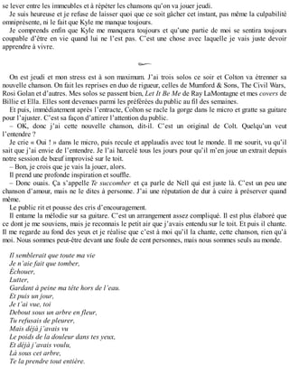 se lever entre les immeubles et à répéter les chansons qu’on va jouer jeudi. 
Je suis heureuse et je refuse de laisser quoi que ce soit gâcher cet instant, pas même la culpabilité 
omniprésente, ni le fait que Kyle me manque toujours. 
Je comprends enfin que Kyle me manquera toujours et qu’une partie de moi se sentira toujours 
coupable d’être en vie quand lui ne l’est pas. C’est une chose avec laquelle je vais juste devoir 
apprendre à vivre. 
On est jeudi et mon stress est à son maximum. J’ai trois solos ce soir et Colton va étrenner sa 
nouvelle chanson. On fait les reprises en duo de rigueur, celles de Mumford & Sons, The Civil Wars, 
Rosi Golan et d’autres. Mes solos se passent bien, Let It Be Me de Ray LaMontagne et mes covers de 
Billie et Ella. Elles sont devenues parmi les préférées du public au fil des semaines. 
Et puis, immédiatement après l’entracte, Colton se racle la gorge dans le micro et gratte sa guitare 
pour l’ajuster. C’est sa façon d’attirer l’attention du public. 
– OK, donc j’ai cette nouvelle chanson, dit-il. C’est un original de Colt. Quelqu’un veut 
l’entendre ? 
Je crie « Oui ! » dans le micro, puis recule et applaudis avec tout le monde. Il me sourit, vu qu’il 
sait que j’ai envie de l’entendre. Je l’ai harcelé tous les jours pour qu’il m’en joue un extrait depuis 
notre session de boeuf improvisé sur le toit. 
– Bon, je crois que je vais la jouer, alors. 
Il prend une profonde inspiration et souffle. 
– Donc ouais. Ça s’appelle Te succomber et ça parle de Nell qui est juste là. C’est un peu une 
chanson d’amour, mais ne le dites à personne. J’ai une réputation de dur à cuire à préserver quand 
même. 
Le public rit et pousse des cris d’encouragement. 
Il entame la mélodie sur sa guitare. C’est un arrangement assez compliqué. Il est plus élaboré que 
ce dont je me souviens, mais je reconnais le petit air que j’avais entendu sur le toit. Et puis il chante. 
Il me regarde au fond des yeux et je réalise que c’est à moi qu’il la chante, cette chanson, rien qu’à 
moi. Nous sommes peut-être devant une foule de cent personnes, mais nous sommes seuls au monde. 
Il semblerait que toute ma vie 
Je n’aie fait que tomber, 
Échouer, 
Lutter, 
Gardant à peine ma tête hors de l’eau. 
Et puis un jour, 
Je t’ai vue, toi 
Debout sous un arbre en fleur, 
Tu refusais de pleurer, 
Mais déjà j’avais vu 
Le poids de la douleur dans tes yeux, 
Et déjà j’avais voulu, 
Là sous cet arbre, 
Te la prendre tout entière. 
 