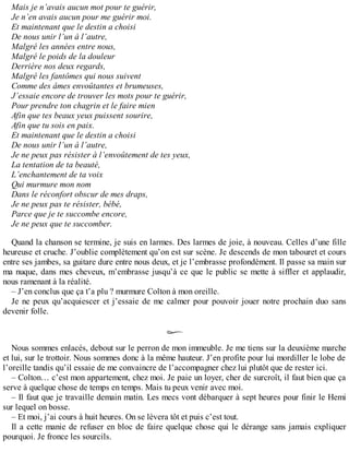Mais je n’avais aucun mot pour te guérir, 
Je n’en avais aucun pour me guérir moi. 
Et maintenant que le destin a choisi 
De nous unir l’un à l’autre, 
Malgré les années entre nous, 
Malgré le poids de la douleur 
Derrière nos deux regards, 
Malgré les fantômes qui nous suivent 
Comme des âmes envoûtantes et brumeuses, 
J’essaie encore de trouver les mots pour te guérir, 
Pour prendre ton chagrin et le faire mien 
Afin que tes beaux yeux puissent sourire, 
Afin que tu sois en paix. 
Et maintenant que le destin a choisi 
De nous unir l’un à l’autre, 
Je ne peux pas résister à l’envoûtement de tes yeux, 
La tentation de ta beauté, 
L’enchantement de ta voix 
Qui murmure mon nom 
Dans le réconfort obscur de mes draps, 
Je ne peux pas te résister, bébé, 
Parce que je te succombe encore, 
Je ne peux que te succomber. 
Quand la chanson se termine, je suis en larmes. Des larmes de joie, à nouveau. Celles d’une fille 
heureuse et cruche. J’oublie complètement qu’on est sur scène. Je descends de mon tabouret et cours 
entre ses jambes, sa guitare dure entre nous deux, et je l’embrasse profondément. Il passe sa main sur 
ma nuque, dans mes cheveux, m’embrasse jusqu’à ce que le public se mette à siffler et applaudir, 
nous ramenant à la réalité. 
– J’en conclus que ça t’a plu ? murmure Colton à mon oreille. 
Je ne peux qu’acquiescer et j’essaie de me calmer pour pouvoir jouer notre prochain duo sans 
devenir folle. 
Nous sommes enlacés, debout sur le perron de mon immeuble. Je me tiens sur la deuxième marche 
et lui, sur le trottoir. Nous sommes donc à la même hauteur. J’en profite pour lui mordiller le lobe de 
l’oreille tandis qu’il essaie de me convaincre de l’accompagner chez lui plutôt que de rester ici. 
– Colton… c’est mon appartement, chez moi. Je paie un loyer, cher de surcroît, il faut bien que ça 
serve à quelque chose de temps en temps. Mais tu peux venir avec moi. 
– Il faut que je travaille demain matin. Les mecs vont débarquer à sept heures pour finir le Hemi 
sur lequel on bosse. 
– Et moi, j’ai cours à huit heures. On se lèvera tôt et puis c’est tout. 
Il a cette manie de refuser en bloc de faire quelque chose qui le dérange sans jamais expliquer 
pourquoi. Je fronce les sourcils. 
 