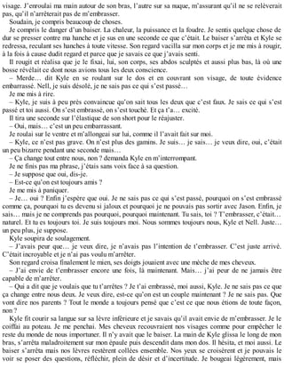 visage. J’enroulai ma main autour de son bras, l’autre sur sa nuque, m’assurant qu’il ne se relèverait 
pas, qu’il n’arrêterait pas de m’embrasser. 
Soudain, je compris beaucoup de choses. 
Je compris le danger d’un baiser. La chaleur, la puissance et la foudre. Je sentis quelque chose de 
dur se presser contre ma hanche et je sus en une seconde ce que c’était. Le baiser s’arrêta et Kyle se 
redressa, reculant ses hanches à toute vitesse. Son regard vacilla sur mon corps et je me mis à rougir, 
à la fois à cause dudit regard et parce que je savais ce que j’avais senti. 
Il rougit et réalisa que je le fixai, lui, son corps, ses abdos sculptés et aussi plus bas, là où une 
bosse révélait ce dont nous avions tous les deux conscience. 
– Merde… dit Kyle en se roulant sur le dos et en couvrant son visage, de toute évidence 
embarrassé. Nell, je suis désolé, je ne sais pas ce qui s’est passé… 
Je me mis à rire. 
– Kyle, je suis à peu près convaincue qu’on sait tous les deux que c’est faux. Je sais ce qui s’est 
passé et toi aussi. On s’est embrassé, on s’est touché. Et ça t’a… excité. 
Il tira une seconde sur l’élastique de son short pour le réajuster. 
– Oui, mais… c’est un peu embarrassant. 
Je roulai sur le ventre et m’allongeai sur lui, comme il l’avait fait sur moi. 
– Kyle, ce n’est pas grave. On n’est plus des gamins. Je suis… je sais… je veux dire, oui, c’était 
un peu bizarre pendant une seconde mais… 
– Ça change tout entre nous, non ? demanda Kyle en m’interrompant. 
Je ne finis pas ma phrase, j’étais sans voix face à sa question. 
– Je suppose que oui, dis-je. 
– Est-ce qu’on est toujours amis ? 
Je me mis à paniquer. 
– Je… oui ? Enfin j’espère que oui. Je ne sais pas ce qui s’est passé, pourquoi on s’est embrassé 
comme ça, pourquoi tu es devenu si jaloux et pourquoi je ne pouvais pas sortir avec Jason. Enfin, je 
sais… mais je ne comprends pas pourquoi, pourquoi maintenant. Tu sais, toi ? T’embrasser, c’était… 
naturel. Et tu es toujours toi. Je suis toujours moi. Nous sommes toujours nous, Kyle et Nell. Juste… 
un peu plus, je suppose. 
Kyle soupira de soulagement. 
– J’avais peur que… je veux dire, je n’avais pas l’intention de t’embrasser. C’est juste arrivé. 
C’était incroyable et je n’ai pas voulu m’arrêter. 
Son regard croisa finalement le mien, ses doigts jouaient avec une mèche de mes cheveux. 
– J’ai envie de t’embrasser encore une fois, là maintenant. Mais… j’ai peur de ne jamais être 
capable de m’arrêter. 
– Qui a dit que je voulais que tu t’arrêtes ? Je t’ai embrassé, moi aussi, Kyle. Je ne sais pas ce que 
ça change entre nous deux. Je veux dire, est-ce qu’on est un couple maintenant ? Je ne sais pas. Que 
vont dire nos parents ? Tout le monde a toujours pensé que c’est ce que nous étions de toute façon, 
non ? 
Kyle fit courir sa langue sur sa lèvre inférieure et je savais qu’il avait envie de m’embrasser. Je le 
coiffai au poteau. Je me penchai. Mes cheveux recouvraient nos visages comme pour empêcher le 
reste du monde de nous importuner. Il n’y avait que le baiser. La main de Kyle glissa le long de mon 
bras, s’arrêta maladroitement sur mon épaule puis descendit dans mon dos. Il hésita, et moi aussi. Le 
baiser s’arrêta mais nos lèvres restèrent collées ensemble. Nos yeux se croisèrent et je pouvais le 
voir se poser des questions, réfléchir, plein de désir et d’incertitude. Je bougeai légèrement, mais 
 