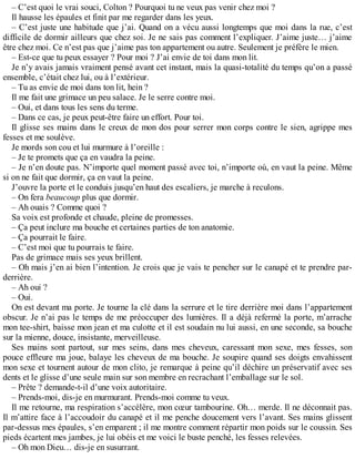 – C’est quoi le vrai souci, Colton ? Pourquoi tu ne veux pas venir chez moi ? 
Il hausse les épaules et finit par me regarder dans les yeux. 
– C’est juste une habitude que j’ai. Quand on a vécu aussi longtemps que moi dans la rue, c’est 
difficile de dormir ailleurs que chez soi. Je ne sais pas comment l’expliquer. J’aime juste… j’aime 
être chez moi. Ce n’est pas que j’aime pas ton appartement ou autre. Seulement je préfère le mien. 
– Est-ce que tu peux essayer ? Pour moi ? J’ai envie de toi dans mon lit. 
Je n’y avais jamais vraiment pensé avant cet instant, mais la quasi-totalité du temps qu’on a passé 
ensemble, c’était chez lui, ou à l’extérieur. 
– Tu as envie de moi dans ton lit, hein ? 
Il me fait une grimace un peu salace. Je le serre contre moi. 
– Oui, et dans tous les sens du terme. 
– Dans ce cas, je peux peut-être faire un effort. Pour toi. 
Il glisse ses mains dans le creux de mon dos pour serrer mon corps contre le sien, agrippe mes 
fesses et me soulève. 
Je mords son cou et lui murmure à l’oreille : 
– Je te promets que ça en vaudra la peine. 
– Je n’en doute pas. N’importe quel moment passé avec toi, n’importe où, en vaut la peine. Même 
si on ne fait que dormir, ça en vaut la peine. 
J’ouvre la porte et le conduis jusqu’en haut des escaliers, je marche à reculons. 
– On fera beaucoup plus que dormir. 
– Ah ouais ? Comme quoi ? 
Sa voix est profonde et chaude, pleine de promesses. 
– Ça peut inclure ma bouche et certaines parties de ton anatomie. 
– Ça pourrait le faire. 
– C’est moi que tu pourrais te faire. 
Pas de grimace mais ses yeux brillent. 
– Oh mais j’en ai bien l’intention. Je crois que je vais te pencher sur le canapé et te prendre par-derrière. 
– Ah oui ? 
– Oui. 
On est devant ma porte. Je tourne la clé dans la serrure et le tire derrière moi dans l’appartement 
obscur. Je n’ai pas le temps de me préoccuper des lumières. Il a déjà refermé la porte, m’arrache 
mon tee-shirt, baisse mon jean et ma culotte et il est soudain nu lui aussi, en une seconde, sa bouche 
sur la mienne, douce, insistante, merveilleuse. 
Ses mains sont partout, sur mes seins, dans mes cheveux, caressant mon sexe, mes fesses, son 
pouce effleure ma joue, balaye les cheveux de ma bouche. Je soupire quand ses doigts envahissent 
mon sexe et tournent autour de mon clito, je remarque à peine qu’il déchire un préservatif avec ses 
dents et le glisse d’une seule main sur son membre en recrachant l’emballage sur le sol. 
– Prête ? demande-t-il d’une voix autoritaire. 
– Prends-moi, dis-je en murmurant. Prends-moi comme tu veux. 
Il me retourne, ma respiration s’accélère, mon coeur tambourine. Oh… merde. Il ne déconnait pas. 
Il m’attire face à l’accoudoir du canapé et il me penche doucement vers l’avant. Ses mains glissent 
par-dessus mes épaules, s’en emparent ; il me montre comment répartir mon poids sur le coussin. Ses 
pieds écartent mes jambes, je lui obéis et me voici le buste penché, les fesses relevées. 
– Oh mon Dieu… dis-je en susurrant. 
 
