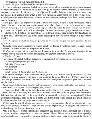 – Je n’ai encore rien fait, bébé, marmonne-t-il. 
– Je sais, dis-je le souffle coupé. J’allais juste dire ton nom. 
Il rit, un grondement rauque au fond de sa poitrine, puis il glisse une main sur ma colonne, descend 
le long de mes côtes et s’empare d’un de mes seins qui se balance. Il pince mon téton, le caresse avec 
son pouce, le dessine, le fait rouler, je n’ai déjà plus de souffle. Puis son autre main s’immisce entre 
mes cuisses pour caresser mes lèvres et me voilà perdue. Je cambre mon dos et relève mes fesses 
pour lui permettre un meilleur accès. Je laisse ma tête retomber tandis qu’il me fouille et me caresse 
jusqu’à l’orgasme. 
Alors que je jouis, qu’un premier frisson d’extase me balaye, je sens le bout de son sexe jouer à 
l’entrée du mien. Je retiens ma respiration et me mords la lèvre. Une seconde vague de frissons 
parcourt mon corps. Il le sent et me pénètre au plus fort de la vague. Je laisse échapper un cri tandis 
qu’il s’enfonce complètement, qu’il s’enfouit jusqu’au bout dans un doux grognement de satisfaction. 
– Mon Dieu, Nell. Putain, t’es incroyable. T’es tellement belle. J’aime la façon dont tu relèves ton 
cul pour moi. J’aime les sons que tu fais quand tu jouis pour moi. J’aime ta peau pâle et tes boucles 
blondes. 
Il va et vient doucement en moi, me pénètre en profondeur chaque fois qu’il prononce le mot 
« j’aime ». 
Je recule contre ses mouvements, je pousse un petit cri dès qu’il s’enfonce en moi, je gémis quand 
il ressort. Il continue comme ça, un rythme lent et doux. 
Ce n’est pas ce dont j’ai envie et il le sait. Il veut que je le supplie. Je vais jouer à son jeu. Je me 
retourne pour le regarder par-dessus mon épaule, mes cheveux balancent d’un côté. 
– Plus fort, Colton. 
Ses yeux se plissent et il relève légèrement le menton, un léger sourire au coin des lèvres. 
– Tu veux que je te prenne plus fort ? 
– Oui, bébé, j’en ai envie. 
– Fort comment ? 
– Vraiment fort. 
– Supplie-moi de te baiser plus fort, Nelly chérie. 
Je ne me reconnais pas quand je suis comme ça, perdue dans l’instant. Mais j’aime cette fille, cette 
Nell qui n’a aucune pudeur et qui supplie son homme de la baiser. On est loin de l’ado innocente de 
seize ans qui tremblait des pieds à la tête au Red Roof Inn quand son premier petit ami la touchait 
avec hésitation. 
Je me mords la lèvre, juste pour le rendre dingue, m’avance tandis qu’il sort de moi puis je recule 
violemment contre lui, une pénétration profonde, brutale. 
– Baise-moi, Colton. Baise-moi fort. Baise-moi profondément. Et fesse-moi quand tu me baises. 
Mon Dieu, que c’était sexy. Les mots ont eu du mal à sortir. Mais c’est ce que je veux, vraiment et 
follement. Lui, lui tout entier. Je le veux lui, Colton, comme il est. Rugueux, brut et primitif, délicat, 
aimant et attentionné. J’aime l’effet qu’il me fait, sa façon de me rendre dingue, j’ai envie de choses 
dont je ne savais même pas que je pouvais avoir envie. 
Colton perd la tête. Il attrape mes hanches avec ses deux mains, élargit sa position et recule 
jusqu’à être presque sorti de moi. Je prends une grande inspiration, je me prépare au mouvement de 
ses hanches qui va faire trembler mon corps. 
Mais à la place, il plonge en moi aussi doucement que possible, plus doucement que je n’aurais 
jamais cru possible, son pénis est comme une caresse délicate. Il veut me provoquer. Puis, quand je 
ne m’y attends pas, il me pénètre d’un coup violent. Je hurle, mon visage contorsionné de plaisir. Il 
 