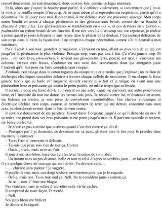 ressort doucement, revient doucement, deux ou trois fois, comme un léger murmure. 
Et là, alors que j’ouvre la bouche pour parler, il s’enfonce violemment, si violemment que j’en ai 
la voix et le souffle coupés d’un coup. Je ne peux même plus reprendre ma respiration, parce qu’il a 
désormais fini de jouer avec moi. Il est en moi, il me défonce avec une puissance sauvage. Mon corps 
entier bondit en avant à chaque pénétration et des gémissements brisés sortent de ma bouche à 
chacune d’entre elles. Les gémissements se transforment en « oui », et ces derniers en « Colton », 
psalmodiés au rythme brutal de ses hanches. Il me tire vers lui d’un coup sec, me repousse, je réalise 
à peine quand je jouis tellement je suis noyée dans le plaisir de la douleur, l’écrasement délicieux de 
son corps dans le mien, la façon dont il me remplit à chaque pénétration, comme s’il m’écartait à mon 
maximum. 
Puis il jouit à son tour, grondant et rugissant, s’écrasant en moi, allant au plus loin de ce qui est 
jusqu’ici la pénétration la plus violente. Presque trop, mais pas tout à fait. Ça n’est jamais trop. Et 
puis… oh mon Dieu, ohmonDieu, il revient aux glissements lents, penché sur moi, il embrasse ma 
colonne, caresse mes fesses, s’enfonce en moi avec des mouvements doux qui atteignent juste 
l’endroit qu’il faut pour me faire complètement craquer. 
J’enfouis mon visage dans le coton rugueux du canapé et je crie tandis que j’explose ; un million de 
décharges électriques saccadées éclatent à travers chaque cellule de mon corps. Il me claque la fesse 
gauche tandis que je hurle et l’orgasme devient encore plus fort et je tangue en avant sous une 
pénétration lente et puissante qui atteint le point parfait, en même temps que sa fessée. 
Il recule, claque ma fesse droite au moment où une autre vague me parcourt, une autre pénétration 
lente, et l’intensité du tout me donne les larmes aux yeux. Je recule contre lui, m’évanouis en avant, 
me balance en arrière, je suis prise de convulsions incontrôlables. Une chaleur volcanique et 
électrique déchire mon corps, comme un tremblement de terre qui me détruit, concentré dans mon 
sexe, profondément en moi, dans le bas de mon ventre. 
Il continue doucement de me pénétrer, faisant durer l’orgasme jusqu’à ce qu’il débande en moi. Il 
se retire. me prend dans ses bras puissants et me porte jusqu’à mon lit. Il part une seconde et revient, 
me berce contre lui. 
– Je n’arrive pas à croire que tu aimes quand c’est fort comme ça, dit-il. 
– Pourquoi pas ? je demande, en dessinant sur sa peau, glissant vers le bas pour le prendre dans 
ma main, le caresser. 
– Tu as l’air si innocente et délicate. 
– Tu sais que je ne suis rien de tout ça, Colton. 
– Ouais, je sais, mais tu en as l’air. 
Il joue avec mon téton, trace des cercles avec la pulpe de son index. 
– Un instant tu es un peu distante, belle et tout et celui d’après tu sembles juste… te laisser aller, et 
il y a quelque chose de sauvage qui sort de toi. Tu deviens cette… 
– … chienne sans pudeur ? je suggère. 
Il pouffe de rire, mais son doigt soulève mon menton pour que je le regarde. 
– Drôle, mais non. Tu es tout sauf ça, Nell. Ne te considère jamais comme ça. 
– Je ne… non. C’était une blague. 
Pas vraiment, mais je refuse d’admettre cette vérité cachée. 
Il comprend de toute façon. Et merde. 
– Nell. 
Ses yeux bleus me brûlent. 
Je détourne le regard. 
 