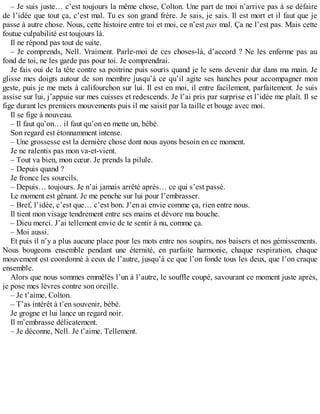 – Je suis juste… c’est toujours la même chose, Colton. Une part de moi n’arrive pas à se défaire 
de l’idée que tout ça, c’est mal. Tu es son grand frère. Je sais, je sais. Il est mort et il faut que je 
passe à autre chose. Nous, cette histoire entre toi et moi, ce n’est pas mal. Ça ne l’est pas. Mais cette 
foutue culpabilité est toujours là. 
Il ne répond pas tout de suite. 
– Je comprends, Nell. Vraiment. Parle-moi de ces choses-là, d’accord ? Ne les enferme pas au 
fond de toi, ne les garde pas pour toi. Je comprendrai. 
Je fais oui de la tête contre sa poitrine puis souris quand je le sens devenir dur dans ma main. Je 
glisse mes doigts autour de son membre jusqu’à ce qu’il agite ses hanches pour accompagner mon 
geste, puis je me mets à califourchon sur lui. Il est en moi, il entre facilement, parfaitement. Je suis 
assise sur lui, j’appuie sur mes cuisses et redescends. Je l’ai pris par surprise et l’idée me plaît. Il se 
fige durant les premiers mouvements puis il me saisit par la taille et bouge avec moi. 
Il se fige à nouveau. 
– Il faut qu’on… il faut qu’on en mette un, bébé. 
Son regard est étonnamment intense. 
– Une grossesse est la dernière chose dont nous ayons besoin en ce moment. 
Je ne ralentis pas mon va-et-vient. 
– Tout va bien, mon coeur. Je prends la pilule. 
– Depuis quand ? 
Je fronce les sourcils. 
– Depuis… toujours. Je n’ai jamais arrêté après… ce qui s’est passé. 
Le moment est gênant. Je me penche sur lui pour l’embrasser. 
– Bref, l’idée, c’est que… c’est bon. J’en ai envie comme ça, rien entre nous. 
Il tient mon visage tendrement entre ses mains et dévore ma bouche. 
– Dieu merci. J’ai tellement envie de te sentir à nu, comme ça. 
– Moi aussi. 
Et puis il n’y a plus aucune place pour les mots entre nos soupirs, nos baisers et nos gémissements. 
Nous bougeons ensemble pendant une éternité, en parfaite harmonie, chaque respiration, chaque 
mouvement est coordonné à ceux de l’autre, jusqu’à ce que l’on fonde tous les deux, que l’on craque 
ensemble. 
Alors que nous sommes emmêlés l’un à l’autre, le souffle coupé, savourant ce moment juste après, 
je pose mes lèvres contre son oreille. 
– Je t’aime, Colton. 
– T’as intérêt à t’en souvenir, bébé. 
Je grogne et lui lance un regard noir. 
Il m’embrasse délicatement. 
– Je déconne, Nell. Je t’aime. Tellement. 
 