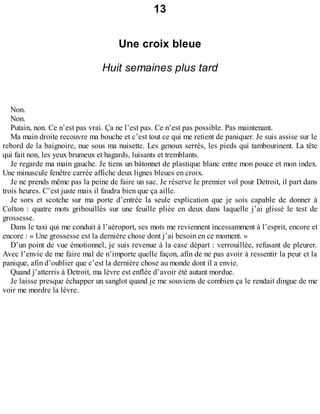 13 
Une croix bleue 
Huit semaines plus tard 
Non. 
Non. 
Putain, non. Ce n’est pas vrai. Ça ne l’est pas. Ce n’est pas possible. Pas maintenant. 
Ma main droite recouvre ma bouche et c’est tout ce qui me retient de paniquer. Je suis assise sur le 
rebord de la baignoire, nue sous ma nuisette. Les genoux serrés, les pieds qui tambourinent. La tête 
qui fait non, les yeux brumeux et hagards, luisants et tremblants. 
Je regarde ma main gauche. Je tiens un bâtonnet de plastique blanc entre mon pouce et mon index. 
Une minuscule fenêtre carrée affiche deux lignes bleues en croix. 
Je ne prends même pas la peine de faire un sac. Je réserve le premier vol pour Detroit, il part dans 
trois heures. C’est juste mais il faudra bien que ça aille. 
Je sors et scotche sur ma porte d’entrée la seule explication que je sois capable de donner à 
Colton : quatre mots gribouillés sur une feuille pliée en deux dans laquelle j’ai glissé le test de 
grossesse. 
Dans le taxi qui me conduit à l’aéroport, ses mots me reviennent incessamment à l’esprit, encore et 
encore : « Une grossesse est la dernière chose dont j’ai besoin en ce moment. » 
D’un point de vue émotionnel, je suis revenue à la case départ : verrouillée, refusant de pleurer. 
Avec l’envie de me faire mal de n’importe quelle façon, afin de ne pas avoir à ressentir la peur et la 
panique, afin d’oublier que c’est la dernière chose au monde dont il a envie. 
Quand j’atterris à Detroit, ma lèvre est enflée d’avoir été autant mordue. 
Je laisse presque échapper un sanglot quand je me souviens de combien ça le rendait dingue de me 
voir me mordre la lèvre. 
 