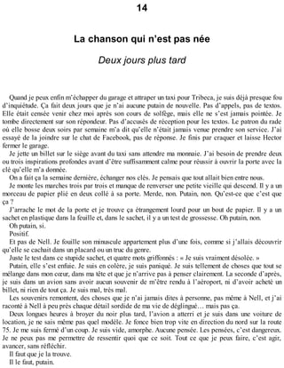 14 
La chanson qui n’est pas née 
Deux jours plus tard 
Quand je peux enfin m’échapper du garage et attraper un taxi pour Tribeca, je suis déjà presque fou 
d’inquiétude. Ça fait deux jours que je n’ai aucune putain de nouvelle. Pas d’appels, pas de textos. 
Elle était censée venir chez moi après son cours de solfège, mais elle ne s’est jamais pointée. Je 
tombe directement sur son répondeur. Pas d’accusés de réception pour les textos. Le patron du rade 
où elle bosse deux soirs par semaine m’a dit qu’elle n’était jamais venue prendre son service. J’ai 
essayé de la joindre sur le chat de Facebook, pas de réponse. Je finis par craquer et laisse Hector 
fermer le garage. 
Je jette un billet sur le siège avant du taxi sans attendre ma monnaie. J’ai besoin de prendre deux 
ou trois inspirations profondes avant d’être suffisamment calme pour réussir à ouvrir la porte avec la 
clé qu’elle m’a donnée. 
On a fait ça la semaine dernière, échanger nos clés. Je pensais que tout allait bien entre nous. 
Je monte les marches trois par trois et manque de renverser une petite vieille qui descend. Il y a un 
morceau de papier plié en deux collé à sa porte. Merde, non. Putain, non. Qu’est-ce que c’est que 
ça ? 
J’arrache le mot de la porte et je trouve ça étrangement lourd pour un bout de papier. Il y a un 
sachet en plastique dans la feuille et, dans le sachet, il y a un test de grossesse. Oh putain, non. 
Oh putain, si. 
Positif. 
Et pas de Nell. Je fouille son minuscule appartement plus d’une fois, comme si j’allais découvrir 
qu’elle se cachait dans un placard ou un truc du genre. 
Juste le test dans ce stupide sachet, et quatre mots griffonnés : « Je suis vraiment désolée. » 
Putain, elle s’est enfuie. Je suis en colère, je suis paniqué. Je suis tellement de choses que tout se 
mélange dans mon coeur, dans ma tête et que je n’arrive pas à penser clairement. La seconde d’après, 
je suis dans un avion sans avoir aucun souvenir de m’être rendu à l’aéroport, ni d’avoir acheté un 
billet, ni rien de tout ça. Je suis mal, très mal. 
Les souvenirs remontent, des choses que je n’ai jamais dites à personne, pas même à Nell, et j’ai 
raconté à Nell à peu près chaque détail sordide de ma vie de déglingué… mais pas ça. 
Deux longues heures à broyer du noir plus tard, l’avion a atterri et je suis dans une voiture de 
location, je ne sais même pas quel modèle. Je fonce bien trop vite en direction du nord sur la route 
75. Je me suis fermé d’un coup. Je suis vide, amorphe. Aucune pensée. Les pensées, c’est dangereux. 
Je ne peux pas me permettre de ressentir quoi que ce soit. Tout ce que je peux faire, c’est agir, 
avancer, sans réfléchir. 
Il faut que je la trouve. 
Il le faut, putain. 
 
