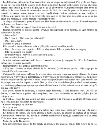Les kilomètres défilent, les feux passent trop vite au rouge, me ralentissent. J’en grille une flopée, 
ce qui me vaut mon lot de klaxons et de doigts d’honneur. La nuit tombe quand j’arrive chez mes 
parents, mais je sais qu’elle n’y est pas, qu’est-ce qu’elle y ferait ? Les pneus crissent, je m’arrête au 
milieu de la route devant la maison des parents de Nell. Je laisse la porte de la voiture grande 
ouverte, le moteur tourne toujours. Je suis envahi d’une panique irrationnelle, une panique si 
profonde que même moi, je ne la comprends pas, mais je ne peux plus m’arrêter. Je ne peux que 
céder à la panique, la laisser prendre le contrôle sur moi. 
Je claque violemment la porte d’entrée des Hawthorne et fonce dans la cuisine. J’entends un verre 
exploser et une femme crier. 
– Colt ! Non mais ça va pas ? Qu’est-ce que tu fais ici ? 
Rachel Hawthorne est adossée contre l’évier, sa main appuyée sur sa poitrine, les yeux remplis de 
confusion et de peur. 
– Où est-elle ? 
– Qui ? Qu’est… Qu’est-ce que tu fais ici ? 
– Où… est… Nell ? 
Mon ton est grave et assassin. 
Elle entend la menace dans ma voix et pâlit, elle se met à trembler, recule. 
– Colt… Je ne sais pas ce que tu… Elle est allée courir. Elle est partie faire un jogging. 
– Elle va où quand elle court ? 
– Pourquoi veux-tu le savoir ? Est-ce que vous deux… 
– Où va-t-elle, Rachel ? 
Je suis à quelques centimètres d’elle, avec mon air imposant, je transpire de colère. Je devrais me 
calmer mais j’en suis incapable. 
Rachel tremble, elle est pâle comme un linceul. 
– Elle est… la route du vieux chemin de fer. Au nord. Ça fait un arc et elle… elle coupe par le 
champ de Farrell en revenant. 
J’ai passé la porte en un millième de seconde et me voilà qui cours, une course effrénée. La terreur 
m’envahit, je n’arrive pas à comprendre, je n’arrive pas à m’en défaire. Elle me harcèle, me pousse. 
Elle est enceinte et elle a préféré s’enfuir loin de moi plutôt que d’en discuter, mais cela ne suffit pas 
à expliquer ma réaction depuis ce matin. Tout ça vient d’un endroit bien plus profond en moi, comme 
une intuition psychologique que quelque chose d’absolument horrible est en train de se passer et qu’il 
faut que je la trouve. 
Mes pieds battent la poussière, kilomètre après kilomètre. Il fait désormais nuit. On voit les 
étoiles, la lune basse et pleine. Mon sang bout, mon coeur tambourine et ma tête palpite, j’ai les 
poings serrés. 
Je tremble, je n’ai fait que courir sur trois kilomètres et je n’ai pas la condition physique pour, 
mais je ne peux pas m’arrêter. Je ne peux pas. 
Ce n’est pas que je ne veux pas. 
Je ne peux pas. 
Encore deux kilomètres et je sais que j’ai ralenti mais je me force, parce qu’il faut que je la trouve. 
Le domaine de Farrell, une vaste étendue d’herbes hautes, de champs en jachère et de rangées 
d’arbres pour séparer les lots. Si elle est tombée au milieu de l’herbe, je pourrais passer à un mètre 
d’elle sans même m’en apercevoir. 
Mais elle est là. Dieu merci. 
Elle est simplement assise, le dos penché en avant, la tête dans ses mains. Elle pleure. Je ne l’ai 
 