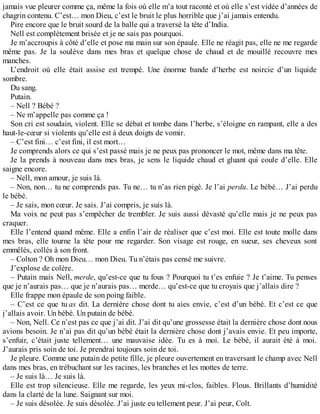 jamais vue pleurer comme ça, même la fois où elle m’a tout raconté et où elle s’est vidée d’années de 
chagrin contenu. C’est… mon Dieu, c’est le bruit le plus horrible que j’ai jamais entendu. 
Pire encore que le bruit sourd de la balle qui a traversé la tête d’India. 
Nell est complètement brisée et je ne sais pas pourquoi. 
Je m’accroupis à côté d’elle et pose ma main sur son épaule. Elle ne réagit pas, elle ne me regarde 
même pas. Je la soulève dans mes bras et quelque chose de chaud et de mouillé recouvre mes 
manches. 
L’endroit où elle était assise est trempé. Une énorme bande d’herbe est noircie d’un liquide 
sombre. 
Du sang. 
Putain. 
– Nell ? Bébé ? 
– Ne m’appelle pas comme ça ! 
Son cri est soudain, violent. Elle se débat et tombe dans l’herbe, s’éloigne en rampant, elle a des 
haut-le-coeur si violents qu’elle est à deux doigts de vomir. 
– C’est fini… c’est fini, il est mort… 
Je comprends alors ce qui s’est passé mais je ne peux pas prononcer le mot, même dans ma tête. 
Je la prends à nouveau dans mes bras, je sens le liquide chaud et gluant qui coule d’elle. Elle 
saigne encore. 
– Nell, mon amour, je suis là. 
– Non, non… tu ne comprends pas. Tu ne… tu n’as rien pigé. Je l’ai perdu. Le bébé… J’ai perdu 
le bébé. 
– Je sais, mon coeur. Je sais. J’ai compris, je suis là. 
Ma voix ne peut pas s’empêcher de trembler. Je suis aussi dévasté qu’elle mais je ne peux pas 
craquer. 
Elle l’entend quand même. Elle a enfin l’air de réaliser que c’est moi. Elle est toute molle dans 
mes bras, elle tourne la tête pour me regarder. Son visage est rouge, en sueur, ses cheveux sont 
emmêlés, collés à son front. 
– Colton ? Oh mon Dieu… mon Dieu. Tu n’étais pas censé me suivre. 
J’explose de colère. 
– Putain mais Nell, merde, qu’est-ce que tu fous ? Pourquoi tu t’es enfuie ? Je t’aime. Tu penses 
que je n’aurais pas… que je n’aurais pas… merde… qu’est-ce que tu croyais que j’allais dire ? 
Elle frappe mon épaule de son poing faible. 
– C’est ce que tu as dit. La dernière chose dont tu aies envie, c’est d’un bébé. Et c’est ce que 
j’allais avoir. Un bébé. Un putain de bébé. 
– Non, Nell. Ce n’est pas ce que j’ai dit. J’ai dit qu’une grossesse était la dernière chose dont nous 
avions besoin. Je n’ai pas dit qu’un bébé était la dernière chose dont j’avais envie. Et peu importe, 
s’enfuir, c’était juste tellement… une mauvaise idée. Tu es à moi. Le bébé, il aurait été à moi. 
J’aurais pris soin de toi. Je prendrai toujours soin de toi. 
Je pleure. Comme une putain de petite fille, je pleure ouvertement en traversant le champ avec Nell 
dans mes bras, en trébuchant sur les racines, les branches et les mottes de terre. 
– Je suis là… Je suis là. 
Elle est trop silencieuse. Elle me regarde, les yeux mi-clos, faibles. Flous. Brillants d’humidité 
dans la clarté de la lune. Saignant sur moi. 
– Je suis désolée. Je suis désolée. J’ai juste eu tellement peur. J’ai peur, Colt. 
 